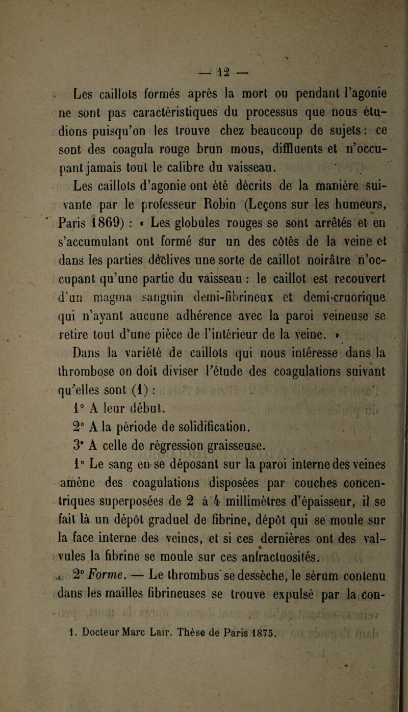 — 42 — Les caillots formés après la mort ou pendant l’agonie ne sont pas caractéristiques du processus que nous étu¬ « sont des coagula rouge brun mous, difflüents et n’occu¬ pant jamais tout le calibre du vaisseau. Les caillots d’agonie ont été décrits de la manière sui¬ vante par le professeur Robin (Leçons sur les humeurs, Paris 1869) : « Les globules rouges se sont arrêtés et en s’accumulant ont formé Sur un des côtés de la veine et dans les parties déclives une sorte de caillot noirâtre n’oc¬ cupant qu’une partie du vaisseau : le caillot est recouvert d’un magma sanguin demi-fibrineux et demi-cruorique qui n’ayant aucune adhérence avec la paroi veineuse se retire tout d’une pièce de l’intérieur de la veine. * Dans la variété de caillots qui nous intéresse dans la thrombose on doit diviser l'étude des coagulations suivant qu'elles sont (1) : 1° À leur début. 2° A la période de solidification. 3* A celle de régression graisseuse. 1° Le sang en se déposant sur la paroi interne des veines amène des coagulations disposées par couches concen¬ triques superposées de 2 à 4 millimètres d’épaisseur, il se fait là un dépôt graduel de fibrine, dépôt qui se moule sur la face interne des veines, et si ces dernières ont des val- vules la fibrine se moule sur ces anfractuosités. ,t 2° Forme. — Le thrombus'se dessèche, le sérum contenu dans les mailles fibrineuses se trouve expulsé par la con- 1. Docteur Marc Lair. Thèse de Paris 1875.