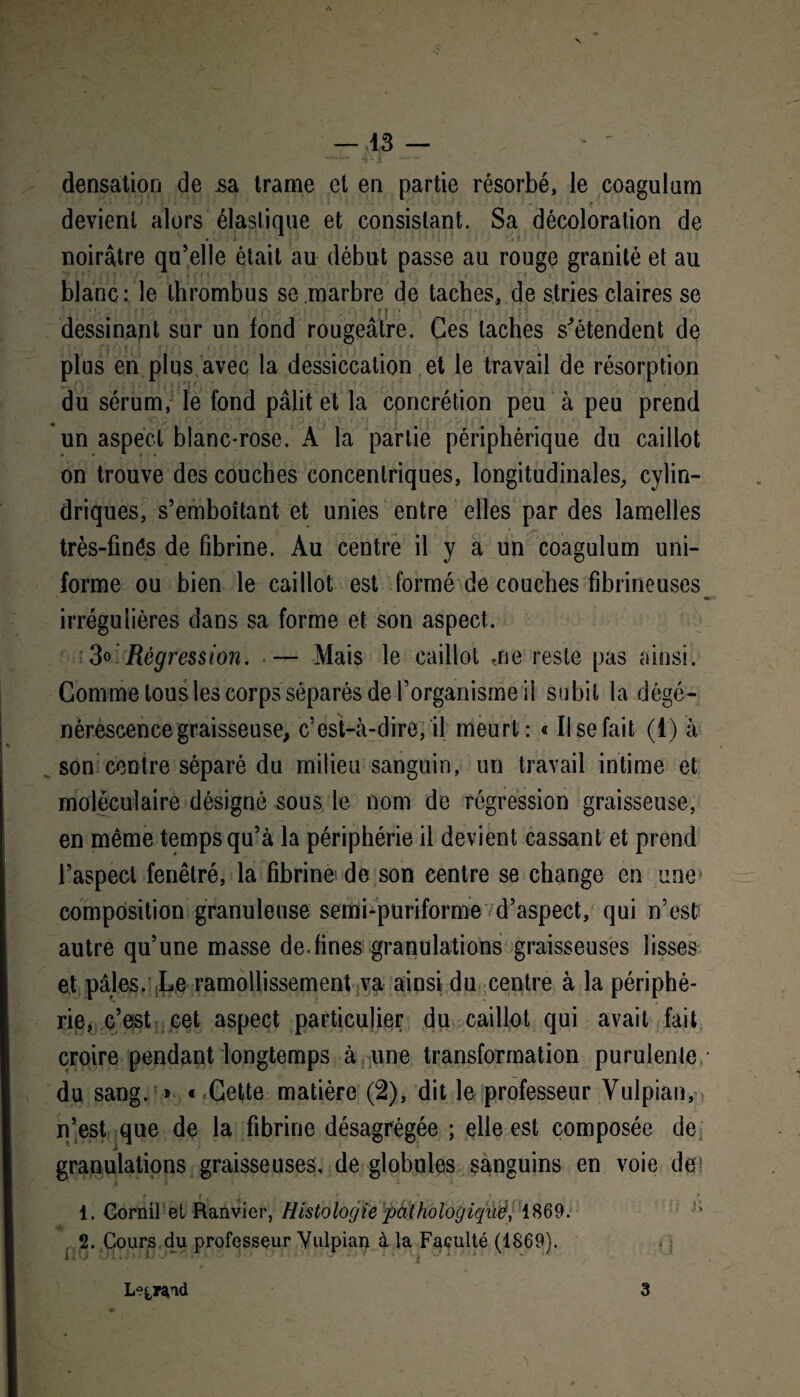 densation de jsa trame et en partie résorbé, le coagulam devient alors élastique et consistant. Sa décoloration de noirâtre qu’elle était au début passe au rouge granité et au ■ blanc: le thrombus se marbre de taches, de stries claires se dessinant sur un fond rougeâtre. Ces taches s'étendent de plus en plus avec la dessiccation et le travail de résorption du sérum, le fond pâlit et la concrétion peu à peu prend un aspect blanc-rose. A la partie périphérique du caillot ♦ • * « on trouve des couches concentriques, longitudinales, cylin¬ driques, s’emboîtant et unies entre elles par des lamelles très-fînés de fibrine. Au centre il y a un coagulum uni¬ forme ou bien le caillot est formé de couches fibrineuses «• irrégulières dans sa forme et son aspect. 3o Régression. — Mais le caillot me reste pas ainsi. Comme tous les corps séparés de l’organisme il subit la dégé¬ nérescence graisseuse, c’est-à-dire, il meurt: « Il se fait (1) à son centre séparé du milieu sanguin, un travail intime et moléculaire désigné sous le nom de régression graisseuse, en même temps qu’à la périphérie il devient cassant et prend l’aspect fenêtré, la fibrine de son centre se change en une composition granuleuse semi-puriforme d’aspect, qui n’est autre qu’une masse de.fines granulations graisseuses lisses et pâles. Le ramollissement va ainsi du centre à la périphé¬ rie, c’est cet aspect particulier du caillot qui avait fait croire pendant longtemps à une transformation purulenle • du sang. » «-Cette matière (2), dit le professeur Vulpian, n’est que de la fibrine désagrégée ; elle est composée de j granulations graisseuses, de globules sanguins en voie de! C - I ' ^ « t » 1. Corail et Ranvier, Histologie pathologiqué, 1869. 2. Cours du professeur Vulpian à la Faculté (1869). Leç,rcnd 3