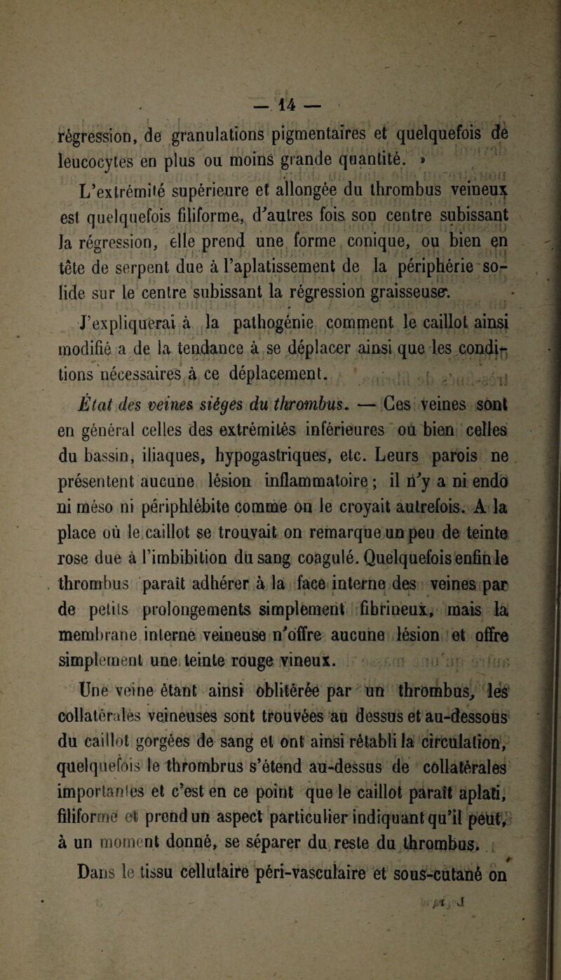 — 14 — ; \ ' ! * . ' » • : j >< v * ■ • f, * •; • J \ régression, de granulations pigmentaires et quelquefois de leucocytes en plus ou moins grande quantité. » L’extrémité supérieure et allongée du thrombus veineux , est quelquefois filiforme, d'autres fois, son centre subissant , la régression, elle prend une forme conique, ou bien en A tête de serpent due à l’aplatissement de la périphérie so- ï lide sur le centre subissant la régression graisseuser. • 1 J’expliquerai à la pathogénie comment le caillot ainsi modifié a de la tendance à se déplacer ainsi que les condi¬ tions nécessaires à ce déplacement. . L> État des veines sièges du thrombus. — Ces veines sont en général celles des extrémités inférieures ou bien celles du bassin, iliaques, hypogastriques, etc. Leurs parois ne présentent aucune lésion inflammatoire ; il n'y a ni endo ni méso ni périphlébite comme on le croyait autrefois. A la place où le caillot se trouvait on remarque un peu de teinte rose due à l’imbibition du sang coagulé. Quelquefois enfin le thrombus paraît adhérer à la face interne des veines par I de petits prolongements simplement fibrineux, mais la membrane interne veineuse n'offre aucune lésion et offre i simplement une teinte rouge vineux. f II Une veine étant ainsi oblitérée par un thrombus, les J collatérales veineuses sont trouvées au dessus et au-dessous du caillot gorgées de sang et ont ainsi rétabli la circulation, |J quelquefois le thrombrus s’étend au-dessus de collatérales J importantes et c’est en ce point que le caillot paraît aplati, I filiforme et prend un aspect particulier indiquant qu’il peut* Il à un moment donné, se séparer du reste du thrombus, j Dans le tissu cellulaire péri-vasculaire et sous-cutané on . j/i J[