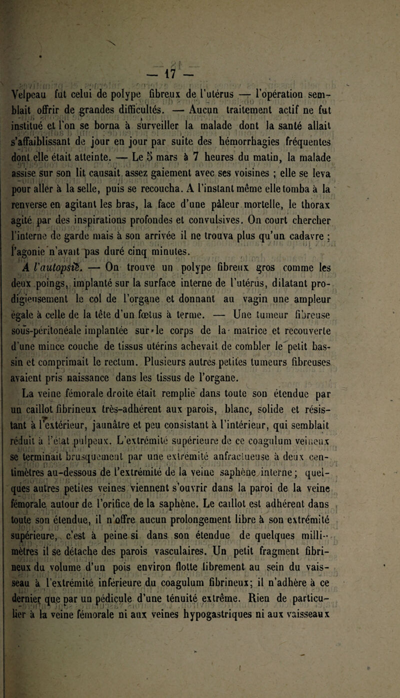 •*7/j jft ’,u ^ <■ • t'j ? ,t < » rri*j/|1 »ir *; .•, i . ■ jf ^ ' ■ »r. Velpeau fut celui de polype fibreux de l’utérus — l’opération sem- blait offrir de grandes difficultés. — Aucun traitement actif ne fut •*'.'!» *u i institué et l’on se borna à surveiller la malade dont la santé allait I !'■ l! Ü»> j,< • I ! : . t s’affaiblissant de jour en jour par suite des hémorrhagies fréquentes dont elle était atteinte. — Le 5 mars à 7 heures du matin, la malade assise sur son lit causait assez gaiement avec ses voisines ; elle se leva pour aller à la selle, puis se recoucha. A l’instant même elle tomba à la renverse en agitant les bras, la face d’une pâleur mortelle, le thorax agité par des inspirations profondes et convulsives. On court chercher l’interne de garde mais à son arrivée il ne trouva plus qu’un cadavre ; l’agonie n’avait pas duré cinq minutes. A 1'autopsië. — On trouve un polype fibreux gros comme les deux poings, implanté sur la surface interne de l’utérus, dilatant pro¬ digieusement le col de l’organe et donnant au vagin une ampleur égale à celle de la tête d’un fœtus à terme. — Une tumeur fibreuse sous-péritonéale implantée sur*le corps de la-matrice et recouverte d’une mince couche de tissus utérins achevait de combler le petit bas¬ sin et comprimait le rectum. Plusieurs autres petites tumeurs fibreuses avaient pris naissance dans les tissus de l’organe. La veine fémorale droite était remplie dans toute son étendue par un caillot, fibrineux très-adhérent aux parois, blanc, solide et résis- •m , ^ ^ ^ tant à l’extérieur, jaunâtre et peu consistant à l’intérieur, qui semblait réduit à l’état pulpeux. L’extrémité supérieure de ce coagulum veineux se terminait brusquement par une extrémité anfractueuse à deux cen¬ timètres au-dessous de l’extrémité de la veine saphèneyinterne ; quel¬ ques autres petites veines viennent s’ouvrir dans la paroi de la veine fémorale autour de l’orifice de la saphène. Le caillot est adhérent dans toute son étendue, il n’offre aucun prolongement libre à son extrémité supérieure, c’est à peine si dans son étendue de quelques milli¬ mètres il se détache des parois vasculaires. Un petit fragment fibri¬ neux du volume d’un pois environ flotte librement au sein du vais¬ seau k l’extrémité inférieure du coagulum fibrineux; il n’adhère à ce dernier que par un pédicule d’une ténuité extrême. Rien de particu¬ lier à la veine fémorale ni aux veines hypogastriques ni aux vaisseaux K !