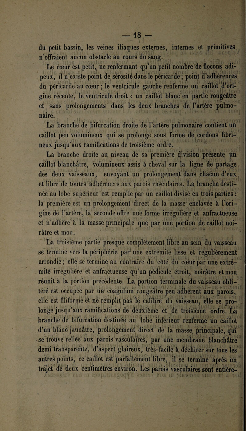 du petit bassin, les veines iliaques externes, internes et primitives n’offraient aucun obstacle au cours du sang. Le cœur est petit, ne renfermant qu’un petit nombre de flocons adi¬ peux, il n’existe point de sérosité dans le péricarde ; point d’adhérences du péricarde au cœur ; le ventricule gauche renferme un caillot d*ori- gine récente, le ventricule droit : un caillot blanc en partie rougeâtre et sans prolongements dans les deux branches de l’artère pulmo¬ naire. _ !1 La branche de bifurcation droite de l’artère pulmonaire contient un caillot peu volumineux qui se prolonge sous forme de cordons fibri¬ neux jusqu’aux ramifications de troisième ordre. La branche droite au niveau de sa première division présente un caillot blanchâtre, volumineux assis à cheval sur la ligne de partage des deux vaisseaux, envoyant un prolongement dans chacun d’eux et libre de toutes adhérences aux parois vasculaires. La branche desti¬ née au lobe supérieur est remplie par un caillot divisé en trois parties : la première est un prolongement direct de la masse enclavée à l’ori¬ gine de l’artère, la seconde offre uue forme irrégulière et anfractueuse et n’adhère à la masse principale que par une portion de caillot noi¬ râtre et mou. La troisième partie presque complètement libre au sein du vaisseau se termine vers la périphérie par une extrémité lisse et régulièrement arrondie; elle se termine au contraire du côté du coeur par une extré¬ mité irrégulière et anfractueuse qu’un pédicule étroit, noirâtre et mou réunit à la portion précédente. La portion terminale du vaisseau obli¬ téré est occupée par un coagulum rougeâtre peu adhérent aux parois, elle est filiforme et ne remplit pas le calibre du vaisseau, elle se pro¬ longe jusqu’aux ramifications de deuxième et de troisième ordre, ta branche de bifurcation destinée au lobe inférieur renferme un caillot * ' f{; ! J . . d’un blanc jaunâtre, prolongement direct de la masse principale, qui se trouve reliée aux parois vasculaires, par une membrane blanchâtre demi transparente, d’aspect glaireux, très-facile k déchirer sur tous les autres points, ce caillot est parfaitement libre, il se termine après un il . lu trajet de deux centimètres environ. Les parois vasculaires sont entière-