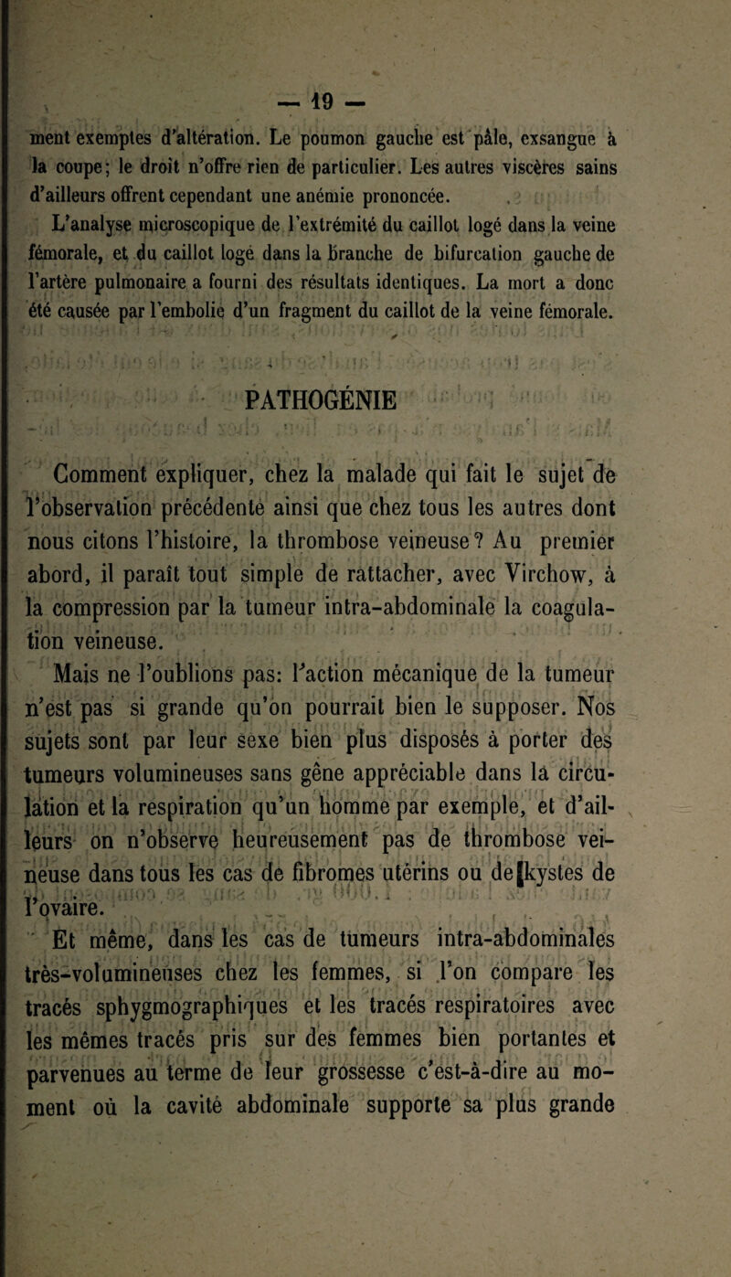 ment exemples d'altération. Le poumon gauche est pâle, exsangue à la coupe; le droit n'offre rien de particulier. Les autres viscères sains d'ailleurs offrent cependant une anémie prononcée. L’analyse microscopique de l’extrémité du caillot logé dans la veine fémorale, et du caillot logé dans la branche de bifurcation gauche de l’artère pulmonaire a fourni des résultats identiques. La mort a donc été causée par l’embolie d'un fragment du caillot de la veine fémorale. : -t ' ' ' » : PATHOGÉNIE Comment expliquer, chez la malade qui fait le sujet de Tobservalion précédente ainsi que chez tous les autres dont nous citons l’histoire, la thrombose veineuse? Au premier i . - # . \ * ; abord, il paraît tout simple de rattacher, avec Virchow, à la compression par la tumeur intra-abdominale la coagula¬ tion veineuse. Mais ne l’oublions pas: faction mécanique de la tumeur n’est pas si grande qu’on pourrait bien le supposer. Nos sujets sont par leur sexe bien plus disposés à porter des tumeurs volumineuses sans gêne appréciable dans là circu- làtion et la respiration qu’un homme par exemple, et d’ail¬ leurs on n’observe heureusement pas de thrombose vei¬ neuse dans tous les cas de fibromes utérins ou de|kystes de ôl ïkxaouffioa oa '.iuwü Ou /m 000.1 . r ovaire. ' Et même, dans les cas de tumeurs intra-abdominales très-volumineuses chez les femmes, si l’on compare les -. • • j ' 1 • • . * ■ ■ Î ■ , tracés sphygmographiques et les tracés respiratoires avec les mêmes tracés pris sur des femmes bien portantes et parvenues au terme de leur grossesse c’est-à-dire au mo¬ ment où la cavité abdominale supporte sa plus grande