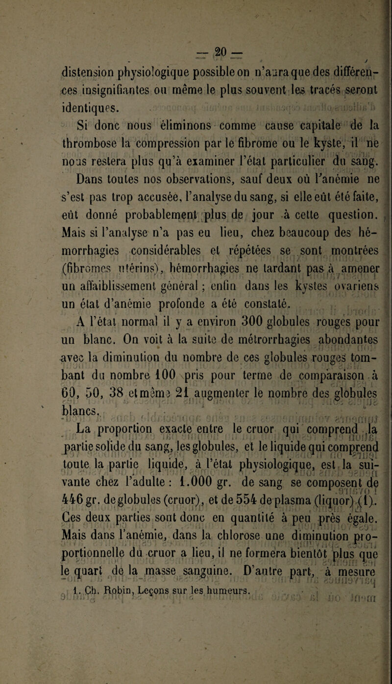 1 J distension physiologique possible on n’aura que des différen¬ ces insignifiantes ou même le plus souvent les tracés seront identiques. Si donc nous éliminons comme cause capitale de la thrombose la compression par le fibrome ou le kyste, il ne nous restera plus qu’à examiner l’état particulier du sang. Dans toutes nos observations, sauf deux où l'anémie ne s’est pas trop accusée, l’analyse du sang, si elle eût été faite, eût donné probablement ;plus de jour à cette question. Mais si l’analyse n’a pas eu lieu, chez beaucoup des hé¬ morrhagies considérables et répétées se sont montrées (fibromes utérins), hémorrhagies ne lardant pas à amener un affaiblissement général ; enfin dans les kystes ovariens un état d’anémie profonde a été constaté. A l’état normal il y a environ 300 globules rouges pour un blanc. On voit à la suite de métrorrhagies abondantes avec la diminution du nombre de ces globules rouges tom- i • • J i i . ' . . I ’ ; Ci Z V.. bant du nombre 100 pris pour terme de comparaison à 60, 50, 38 et même 21 augmenter le nombre des globules blancs., *ÎK . ‘ • Ji M . ■ fH La proportion exacte entre le cruor qui comprend ja partie solide du sang, les globules, et le liquide qui comprend toute la partie liquide, à l’état physiologique, est la sui¬ vante chez l’adulte : 1.000 gr. de sang se composent de 446 gr. de globules (cruor), et de 554 de plasma (liquor) (l). Ces deux parties sont donc en quantité à peu près égale. Mais dans l’anémie, dans la chlorose une diminution pro¬ portionnelle du cruor a lieu, il ne formera bientôt plus que le quart delà masse sanguine. D’autre part, à mesure 1 • ° fi 1. Ch. Robin, Leçons sur les humeurs. . » O . ■ * > i' 1 • - . Ji ! i ! f ; ■ iyl i t j ■ n • > rn