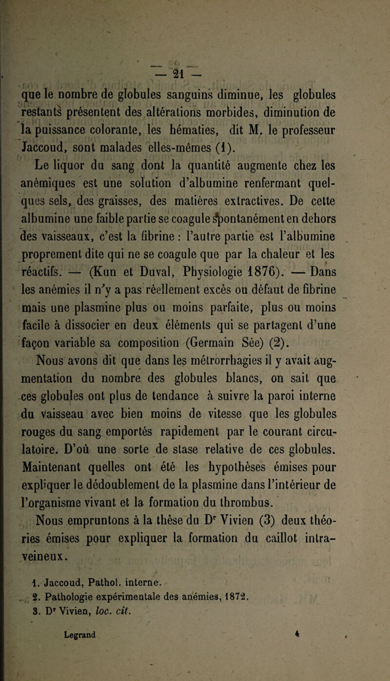 / — 21 - S I < 1, V • ) , _ , que le nombre de globules sanguins diminue, les globules restants présentent des altérations morbides, diminution de la puissance colorante, les hématies, dit M. le professeur Jaccoud, sont malades elles-mêmes (1). Le liquor du sang dont la quantité augmente chez les anémiques est une solution d’albumine renfermant quel¬ ques sels, des graisses, des matières extractives. De cette albumine une faible partie se coagule spontanément en dehors des vaisseaux, c’est la fibrine : l’autre partie est l’albumine proprement dite qui ne se coagule que par la chaleur et les réactifs. — (Kun et Duval, Physiologie 1876). — Dans les anémies il n'y a pas réellement excès ou défaut de fibrine mais une plasmine plus ou moins parfaite, plus ou moins facile à dissocier en deux éléments qui se partagent d’une façon variable sa composition (Germain Sée) (2). Nous avons dit que dans les mélrorrhagies il y avait aug¬ mentation du nombre des globules blancs, on sait que ces globules ont plus de tendance à suivre la paroi interne du vaisseau avec bien moins de vitesse que les globules rouges du sang emportés rapidement par le courant circu¬ latoire. D’où une sorte de stase relative de ces globules. Maintenant quelles ont été les hypothèses émises pour expliquer le dédoublement de la plasmine dans l’intérieur de l’organisme vivant et la formation du thrombus. Nous empruntons à la thèse du Dr Vivien (3) deux théo¬ ries émises pour expliquer la formation du caillot intra¬ veineux. 1. Jaccoud, Pathol, interne. 2. Pathologie expérimentale des anémies, 1872. 3. Dr Vivien, loc. cit. Legrand 4 *