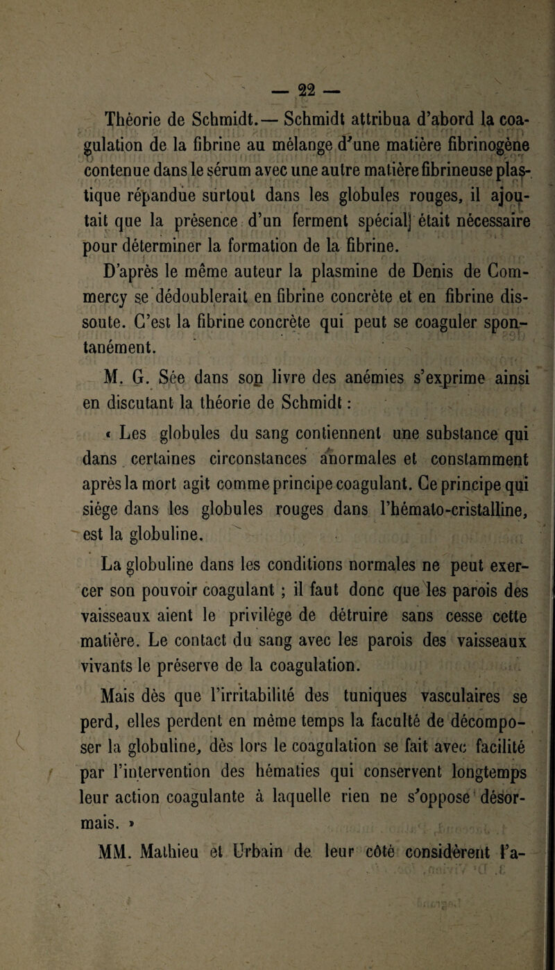 Théorie de Schmidt. — Schmidt attribua d’abord la coa¬ gulation de la fibrine au mélange d'une matière fibrinogène contenue dans le sérum avec une autre matière fibrineuse plas¬ tique répandue surtout dans les globules rouges, il ajou¬ tait que la présence d’un ferment spécial] était nécessaire pour déterminer la formation de la fibrine. D’après le même auteur la plasmine de Denis de Com- mercy se dédoublerait en fibrine concrète et en fibrine dis¬ soute. C’est la fibrine concrète qui peut se coaguler spon¬ tanément. M. G. Sée dans sort livre des anémies s’exprime ainsi en discutant la théorie de Schmidt : « Les globules du sang contiennent une substance qui dans certaines circonstances anormales et constamment après la mort agit comme principe coagulant. Ce principe qui siège dans les globules rouges dans l’hémato-cristalline, est la globuline. La globuline dans les conditions normales ne peut exer¬ cer son pouvoir coagulant ; il faut donc que les parois des vaisseaux aient le privilège de détruire sans cesse cette matière. Le contact du sang avec les parois des vaisseaux vivants le préserve de la coagulation. .. . > ' 'V * ‘ r Mais dès que l’irritabilité des tuniques vasculaires se perd, elles perdent en même temps la faculté de décompo¬ ser la globuline, dès lors le coagulation se fait avec facilité par l’intervention des hématies qui conservent longtemps leur action coagulante à laquelle rien ne s'oppose désor¬ mais. » MM. Mathieu et Urbain de leur côté considèrent l’a-