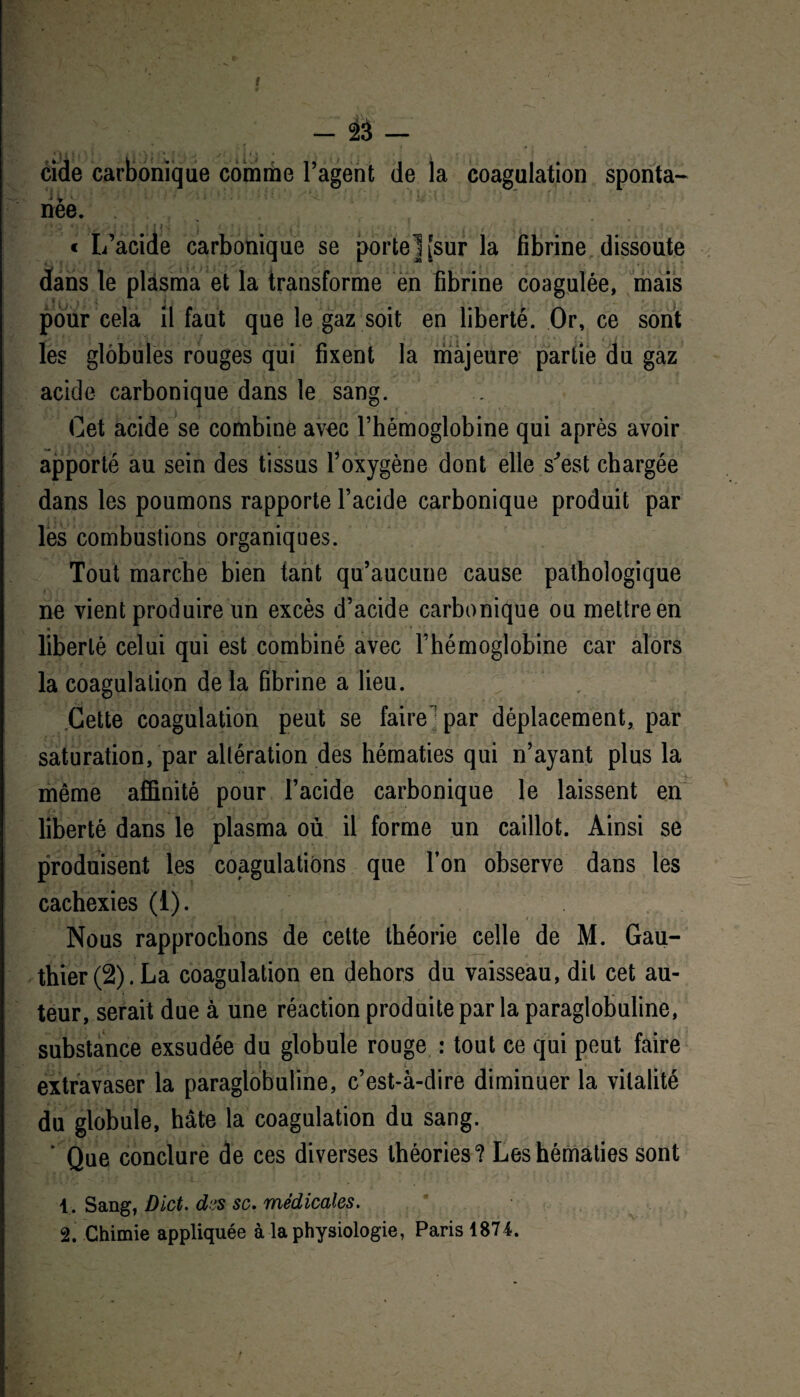 - îi — eide ca rièe. * ^ ' » * • t ? « « s | , . • / t ■ y i « I/acide carbonique se porte] [sur la fibrine dissoute dans le plasma et la transforme en fibrine coagulée, mais JL * U ’ 4 pour cela il faut que le gaz soit en liberté. Or, ce sont les globules rouges qui fixent la majeure partie du gaz acide carbonique dans le sang. Cet acide se combine avec l’hémoglobine qui après avoir apporté au sein des tissus l’oxygène dont elle s^est chargée dans les poumons rapporte l’acide carbonique produit par les combustions organiques. Tout marche bien tant qu’aucune cause pathologique ne vient produire un excès d’acide carbonique ou mettre en liberté celui qui est combiné avec l’hémoglobine car alors la coagulation de la fibrine a lieu. Cette coagulation peut se faire] par déplacement, par saturation, par altération des hématies qui n’ayant plus la même affinité pour l’acide carbonique le laissent en liberté dans le plasma où il forme un caillot. Ainsi se produisent les coagulations que l’on observe dans les cachexies (1). Nous rapprochons de cette théorie celle de M. Gau¬ thier (2). La coagulation en dehors du vaisseau, dit cet au¬ teur, serait due à une réaction produite par la paraglobuline, substance exsudée du globule rouge : tout ce qui peut faire . ft 1 j . -T-» ' / I t • i i , * - , extravaser la paraglobuline, c’est-à-dire diminuer la vitalité du globule, hâte la coagulation du sang. * Que conclure de ces diverses théories? Les hématies sont 1. Sang, Dict. dus sc. médicales. 2. Chimie appliquée à la physiologie, Paris 1874. ue comme l’agent de la coagulation sponta- /