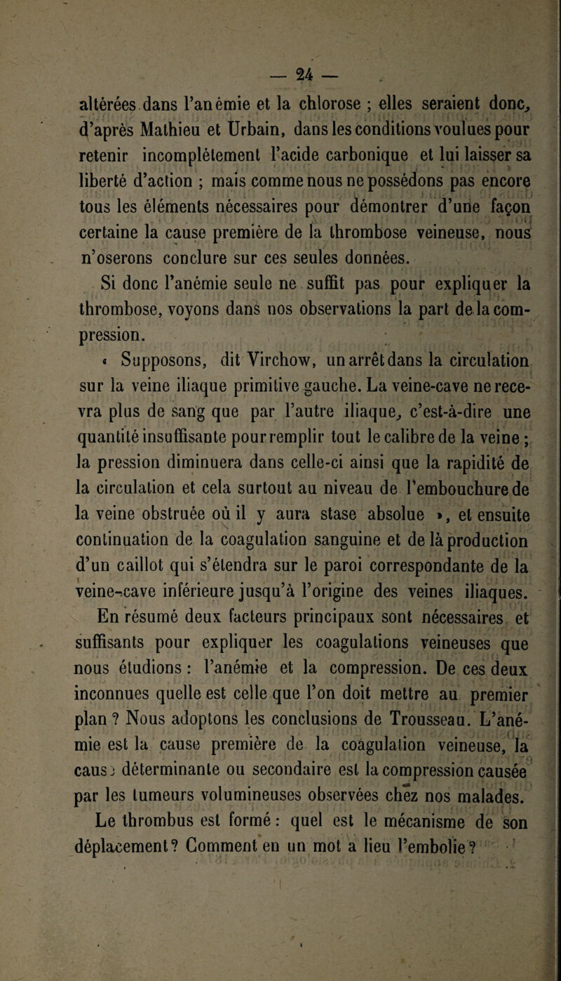 ' — U — altérées dans l’anémie et la chlorose ; elles seraient donc, d’après Mathieu et Urbain, dans les conditions voulues pour retenir incomplètement l’acide carbonique et lui laisser sa liberté d’action ; mais comme nous ne possédons pas encore tous les éléments nécessaires pour démontrer d’une façon certaine la cause première de la thrombose veineuse, nous n’oserons conclure sur ces seules données. Si donc l’anémie seule ne suffit pas pour expliquer la thrombose, voyons dans nos observations la part de la com¬ pression. « Supposons, dit Virchow, un arrêt dans la circulation sur la veine iliaque primitive gauche. La veine-cave ne rece¬ vra plus de sang que par l’autre iliaque, c’est-à-dire une quantité insuffisante pour remplir tout le calibre de la veine ; la pression diminuera dans celle-ci ainsi que la rapidité de la circulation et cela surtout au niveau de l’embouchure de la veine obstruée où il y aura stase absolue », et ensuite continuation de la coagulation sanguine et de là production d’un caillot qui s’étendra sur le paroi correspondante de la veine-cave inférieure jusqu’à l’origine des veines iliaques. En résumé deux facteurs principaux sont nécessaires et suffisants pour expliquer les coagulations veineuses que nous étudions : l’anémie et la compression. De ces deux inconnues quelle est celle que l’on doit mettre au premier plan ? Nous adoptons les conclusions de Trousseau. L’ané¬ mie est la cause première de la coagulation veineuse, la caus) déterminante ou secondaire est la compression causée 40 par les tumeurs volumineuses observées chez nos malades. Le thrombus est formé : quel est le mécanisme de son déplacement? Comment en un mot a lieu l’embolie? ■Him