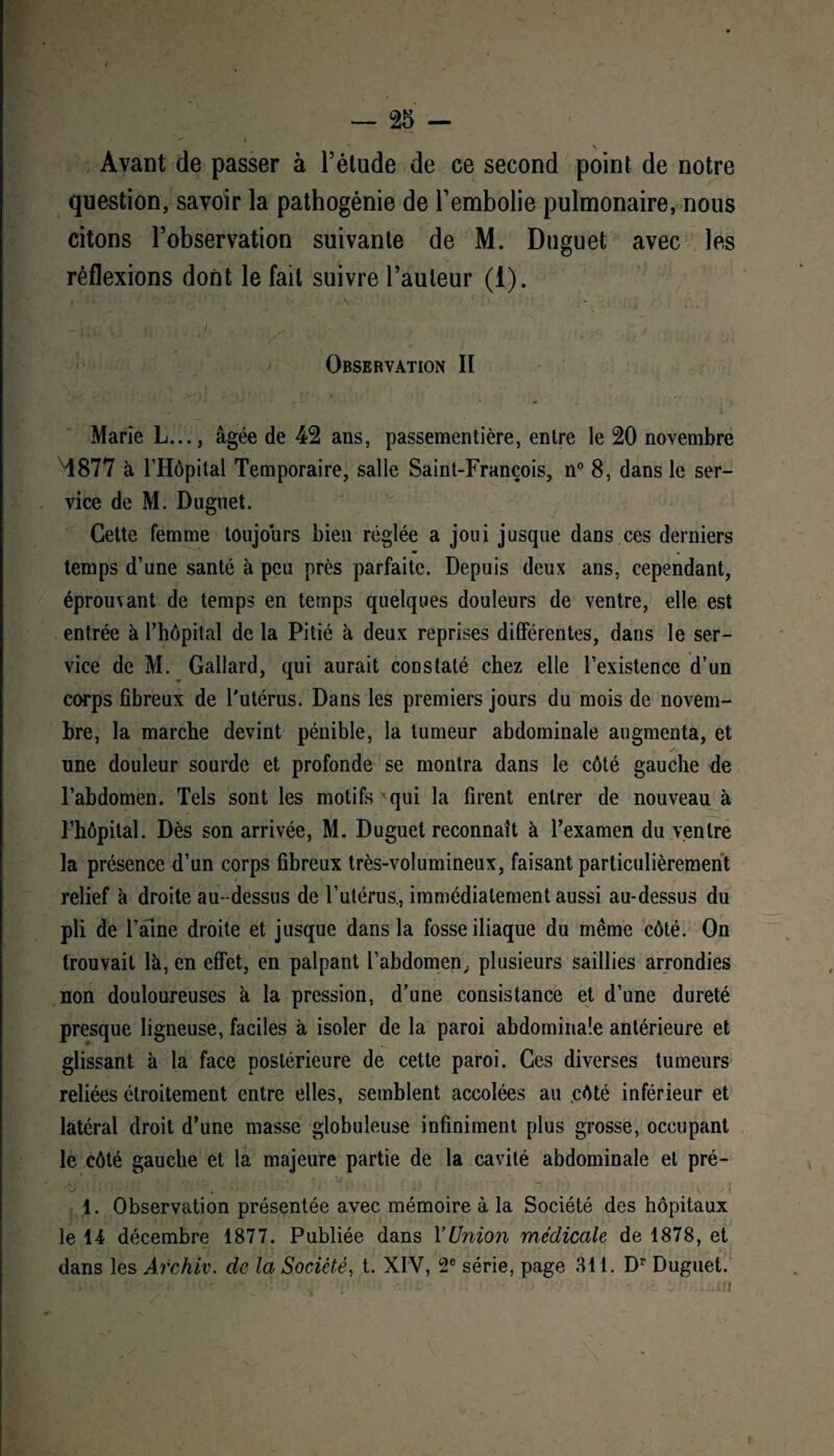 Avant de passer à l’étude de ce second point de notre question, savoir la pathogénie de l’embolie pulmonaire, nous citons l’observation suivante de M. Duguet avec les réflexions dont le fait suivre l’auteur (1). » • \ l - * -j;»> V ; . 'i J ' s ^ . / Observation II Marie L..., âgée de 42 ans, passementière, entre le 20 novembre Ml 877 à l’Hôpital Temporaire, salle Saint-François, n° 8, dans le ser¬ vice de M. Duguet. Cette femme toujours bien réglée a joui jusque dans ces derniers m . temps d’une santé à peu près parfaite. Depuis deux ans, cependant, éprouvant de temps en temps quelques douleurs de ventre, elle est entrée à l’hôpital de la Pitié à deux reprises différentes, dans le ser¬ vice de M. Gallard, qui aurait constaté chez elle l’existence d’un corps fibreux de l'utérus. Dans les premiers jours du mois de novem¬ bre, la marche devint pénible, la tumeur abdominale augmenta, et une douleur sourde et profonde se montra dans le côté gauche de l’abdomen. Tels sont les motifs'qui la firent entrer de nouveau à l’hôpital. Dès son arrivée, M. Duguet reconnaît à l’examen du ventre la présence d’un corps fibreux très-volumineux, faisant particulièrement relief à droite au-dessus de l’utérus., immédiatement aussi au-dessus du pli de l’aine droite et jusque dans la fosse iliaque du même côté. On trouvait là, en effet, en palpant l’abdomen ; plusieurs saillies arrondies non douloureuses à la pression, d’une consistance et d’une dureté presque ligneuse, faciles à isoler de la paroi abdominale antérieure et glissant à la face postérieure de cette paroi. Ces diverses tumeurs reliées étroitement entre elles, semblent accolées au côté inférieur et latéral droit d’une masse globuleuse infiniment plus grosse, occupant le côté gauche et la majeure partie de la cavité abdominale et pré- 1. Observation présentée avec mémoire à la Société des hôpitaux le 14 décembre 1877. Publiée dans l’Union médicale de 1878, et dans les Archïv. de la Société, t. XIV, 2e série, page 311. Dr Duguet.
