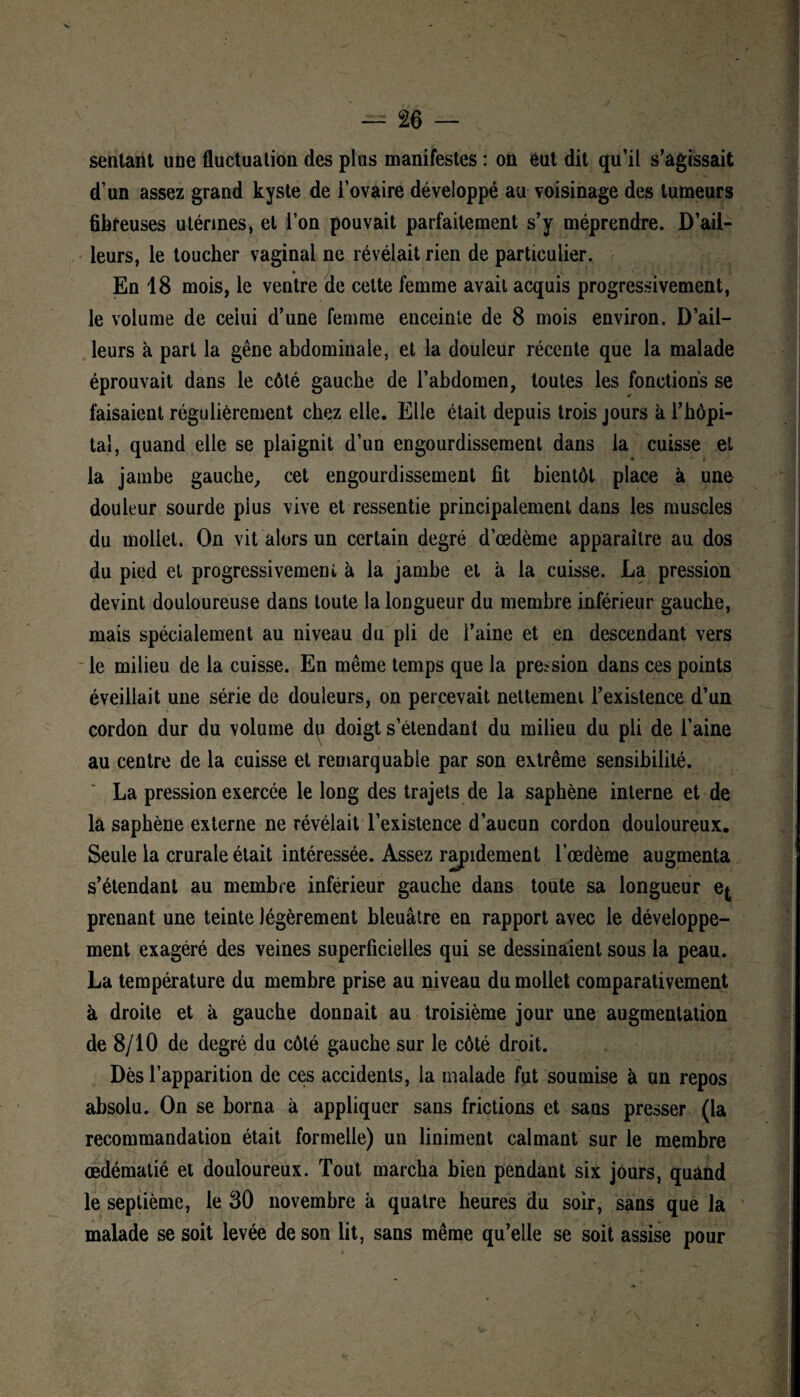 V — 26 — sentant une fluctuation des plus manifestes : on eut dit qu’il s’agissait d’un assez grand kyste de i’ovaire développé au voisinage des tumeurs fibreuses utérines, et l’on pouvait parfaitement s’y méprendre. D’ail¬ leurs, le toucher vaginal ne révélait rien de particulier. * En 18 mois, le ventre de cette femme avait acquis progressivement, le volume de celui d’une femme enceinte de 8 mois environ. D’ail¬ leurs à part la gêne abdominale, et la douleur récente que la malade éprouvait dans le côté gauche de l’abdomen, toutes les fonctions se faisaient régulièrement chez elle. Elle était depuis trois jours à l’hôpi¬ tal, quand elle se plaignit d’un engourdissement dans la cuisse et la jambe gauche, cet engourdissement fit bientôt place à une douleur sourde plus vive et ressentie principalement dans les muscles du mollet. On vit alors un certain degré d’œdème apparaître au dos du pied et progressivement à la jambe et à la cuisse. La pression devint douloureuse dans toute la longueur du membre inférieur gauche, mais spécialement au niveau du pli de l’aine et en descendant vers le milieu de la cuisse. En même temps que la pression dans ces points éveillait une série de douleurs, on percevait nettement l’existence d’un cordon dur du volume du doigt s’étendant du milieu du pli de l’aine au centre de la cuisse et remarquable par son extrême sensibilité. La pression exercée le long des trajets de la saphène interne et de la saphène externe ne révélait l’existence d’aucun cordon douloureux. Seule la crurale était intéressée. Assez rapidement l’œdème augmenta s’étendant au membre inférieur gauche dans toute sa longueur ej prenant une teinte légèrement bleuâtre en rapport avec le développe¬ ment exagéré des veines superficielles qui se dessinaient sous la peau. La température du membre prise au niveau du mollet comparativement à droite et à gauche donnait au troisième jour une augmentation de 8/10 de degré du côté gauche sur le côté droit. Dès l’apparition de ces accidents, la malade fut soumise à un repos absolu. On se borna à appliquer sans frictions et sans presser (la recommandation était formelle) un liniment calmant sur le membre œdématié et douloureux. Tout marcha bien pendant six jours, quand le septième, le 30 novembre à quatre heures du soir, sans que la malade se soit levée de son lit, sans même qu’elle se soit assise pour