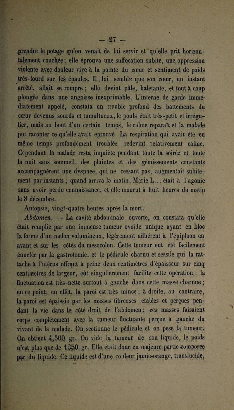 prendre le potage qu’on venait de lui servir et qu’elle prit horizon¬ talement couchée; elle éprouva une suffocation subite, une oppression violente avec douleur vive à la pointe du cœur et sentiment de poids très-lourd sur les épaules. Il . lui semble que son cœur, un instant arrêté, allait se rompre ; elle devint pâle, haletante, et tout à coup plongée dans une angoisse inexprimable. L’interne de garde immé¬ diatement appelé, constata un trouble profond des battements du cœur devenus sourds et tumultueux, le pouls était très-petit et irrégu¬ lier, mais au bout d’un certain temps, le calme reparaît et la malade put raconter ce qu’elle avait éprouvé. La respiration qui avait été en même temps profondément troublée redevint relativement calme. Cependant la malade resta inquiète pendant toute la soirée et toute la nuit sans sommeil, des plaintes et des gémissements constants accompagnèrent une dyspnée, qui ne cessant pas, augmentait subite¬ ment par instants ; quand arriva la matin, Marie L... était à l’agonie sans avoir perdu connaissance, et elle mourut à huit heures du rnatip le 8 décembre. Autopsie, vingt-quatre heures après la mort. Abdomen. — La cavité abdominale ouverte, on constata qu’elle était remplie par une immense tumeur ovoïde unique ayant en bloc la forme d’un melon volumineux, légèrement adhérent à l’épiploon en avant et sur les côtés du mesocolon. Cette tumeur eut été facilement énuclée par la gastrotomie, et le pédicule charnu et sessile qui la rat¬ tache à l’utérus offrant à peine deux centimètres d’épaisseur sur cinq centimètres de largeur, eût singulièrement facilité cette opération : la fluctuation est très-nette surtout à gauche dans cette masse charnue ; en ce point, en effet, la paroi est très-mince ; à droite, au contraire, la paroi est épaissie par les masses fibreuses étalées et perçues pen¬ dant la vie dans le côté droit de l’abdomen; ces masses faisaient corps complètement avec la tumeur fluctuante perçue à gauche du vivant de la malade. On sectionne le pédicule et on pèse la tumeur. On obtient 4,500 gr. On vide la tumeur de son liquide, le poids n’est plus que de 1350 gr. Elle était donc en majeure partie composée par du liquide. Ce liquide est d’une couleur jaune-orange, translucide,