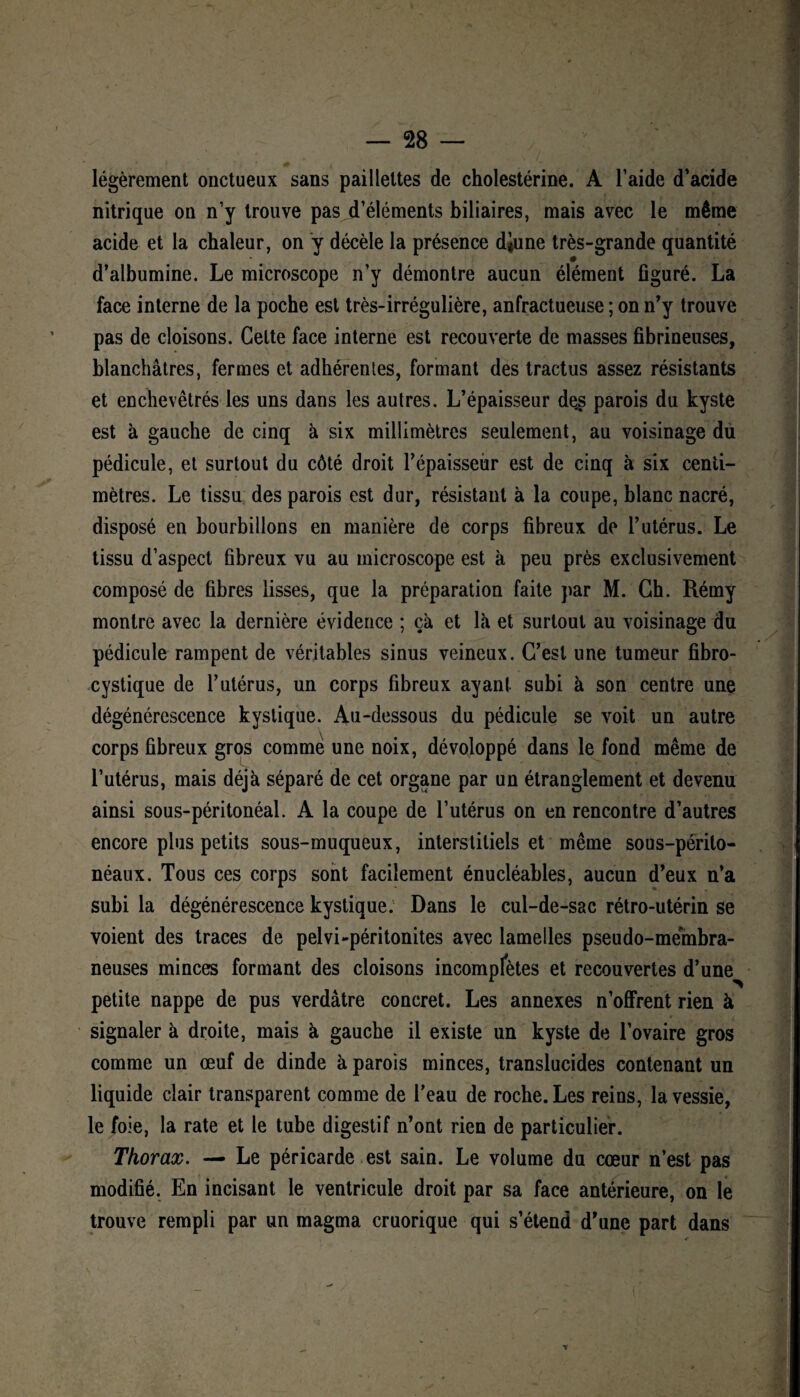 légèrement onctueux sans paillettes de cholestérine. A l’aide d’acide nitrique on n’y trouve pas d’éléments biliaires, mais avec le même acide et la chaleur, on y décèle la présence diune très-grande quantité d’albumine. Le microscope n’y démontre aucun élément figuré. La face interne de la poche est très-irrégulière, anfractueuse ; on n’y trouve pas de cloisons. Cette face interne est recouverte de masses fibrineuses, blanchâtres, fermes et adhérentes, formant des tractus assez résistants et enchevêtrés les uns dans les autres. L’épaisseur de.s parois du kyste est à gauche de cinq à six millimètres seulement, au voisinage du pédicule, et surtout du côté droit l’épaisseiir est de cinq à six centi¬ mètres. Le tissu des parois est dur, résistant à la coupe, blanc nacré, disposé en bourbillons en manière de corps fibreux de l’utérus. Le tissu d’aspect fibreux vu au microscope est à peu près exclusivement composé de fibres lisses, que la préparation faite par M. Ch. Rémy montre avec la dernière évidence ; çà et là et surtout au voisinage du pédicule rampent de véritables sinus veineux. C’est une tumeur fibro- cystique de l’utérus, un corps fibreux ayant subi à son centre une dégénérescence kystique. Au-dessous du pédicule se voit un autre corps fibreux gros comme une noix, dévoloppé dans le fond même de l’utérus, mais déjà séparé de cet organe par un étranglement et devenu ainsi sous-péritonéal. A la coupe de l’utérus on en rencontre d’autres encore plus petits sous-muqueux, interstitiels et même sous-périto¬ néaux. Tous ces corps sont facilement énucléables, aucun d’eux n’a subi la dégénérescence kystique. Dans le cul-de-sac rétro-utérin se voient des traces de pelvi-péritonites avec lamelles pseudo-membra¬ neuses minces formant des cloisons incompfètes et recouvertes d’une petite nappe de pus verdâtre concret. Les annexes n’offrent rien à signaler à droite, mais à gauche il existe un kyste de l’ovaire gros comme un œuf de dinde à parois minces, translucides contenant un liquide clair transparent comme de l’eau de roche. Les reins, la vessie, le foie, la rate et le tube digestif n’ont rien de particulier. Thorax. — Le péricarde est sain. Le volume du cœur n’est pas modifié. En incisant le ventricule droit par sa face antérieure, on le trouve rempli par un magma cruorique qui s’étend d’une part dans