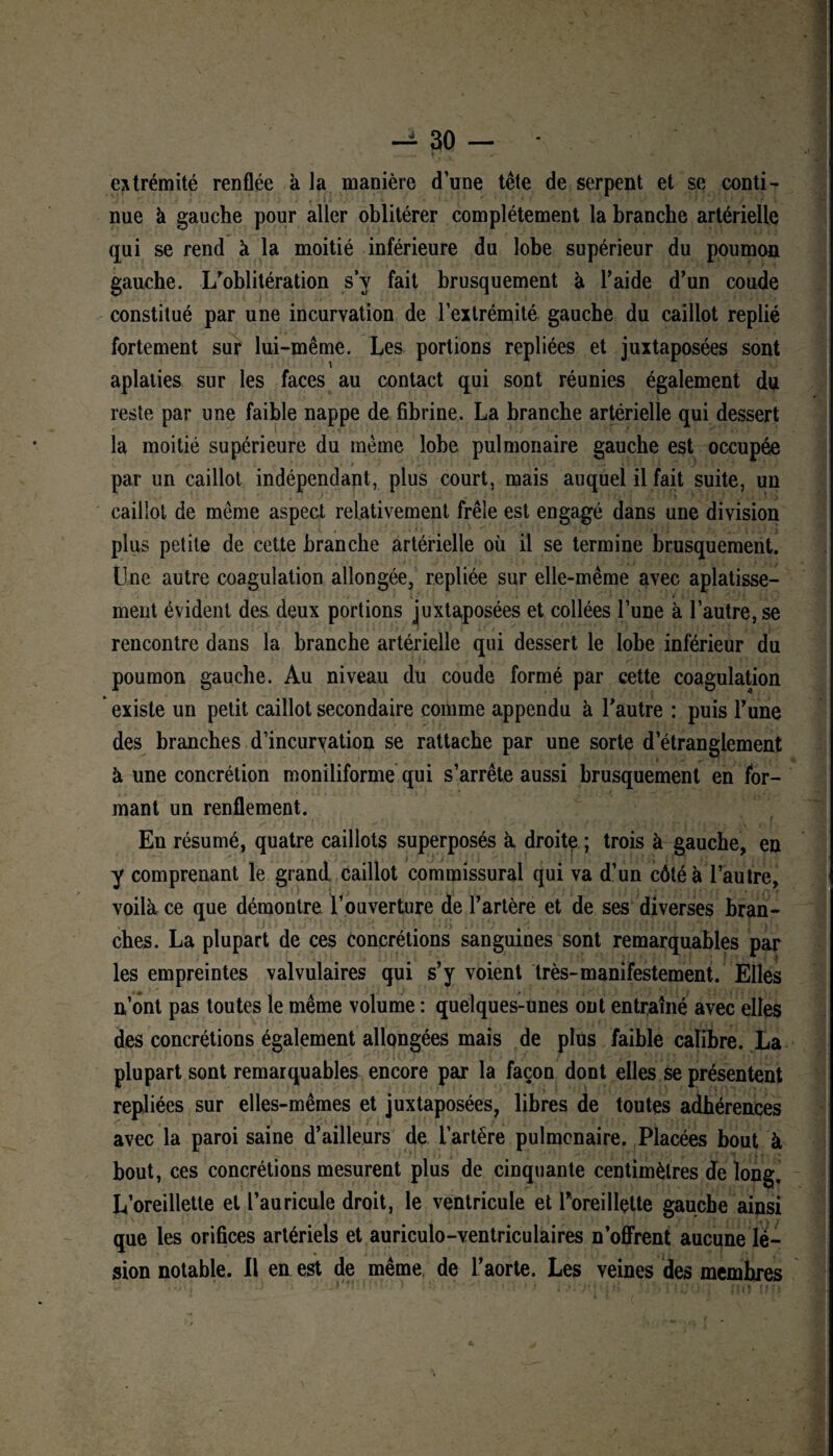 extrémité renflée à la manière d’une tête de serpent et se conti¬ nue à gauche pour aller oblitérer complètement la branche artérielle qui se rend à la moitié inférieure du lobe supérieur du poumon gauche, l/oblitération sy fait brusquement à l’aide d’un coude constitué par une incurvation de l’extrémité gaucbe du caillot replié fortement sur lui-même. Les portions repliées et juxtaposées sont aplaties sur les faces au contact qui sont réunies également du reste par une faible nappe de fibrine. La branche artérielle qui dessert la moitié supérieure du même lobe pulmonaire gauche est occupée » - • \ • i ... < * . • ■ i .**.•/, •' Vf par un caillot indépendant, plus court, mais auquel il fait suite, un caillot de même aspect relativement frêle est engagé dans une division plus petite de cette branche artérielle où il se termine brusquement. Une autre coagulation allongée, repliée sur elle-même avec aplatisse¬ ment évident des. deux portions juxtaposées et collées l’une à l’autre, se rencontre dans la branche artérielle qui dessert le lobe inférieur du poumon gauche. Au niveau du coude formé par cette coagulation existe un petit caillot secondaire comme appendu à l’autre : puis l’une des branches d’incurvation se rattache par une sorte d’étranglement à une concrétion moniliforme qui s’arrête aussi brusquement en for¬ mant un renflement. En résumé, quatre caillots superposés à droite ; trois à gauche, en y comprenant le grand caillot commissural qui va d’un côté à l’autre, voilà ce que démontre l’ouverture de l’artère et de ses diverses bran¬ ches. La plupart de ces concrétions sanguines sont remarquables par les empreintes valvulaires qui s’y voient très-manifestement. Elles n’ont pas toutes le même volume : quelques-unes ont entraîné avec elles des concrétions également allongées mais de plus faible calibre. La plupart sont remarquables encore par la façon dont elles se présentent repliées sur elles-mêmes et juxtaposées, libres de toutes adhérences avec la paroi saine d’ailleurs de l’artëre pulmonaire. Placées bout à bout, ces concrétions mesurent plus de cinquante centimètres de long. L’oreillette et l’auricule droit, le ventricule et Poreillette gaucbe ainsi que les orifices artériels et auriculo-ventriculaires n’offrent aucune lé¬ sion notable. Il en est de même de l’aorte. Les veines des membres