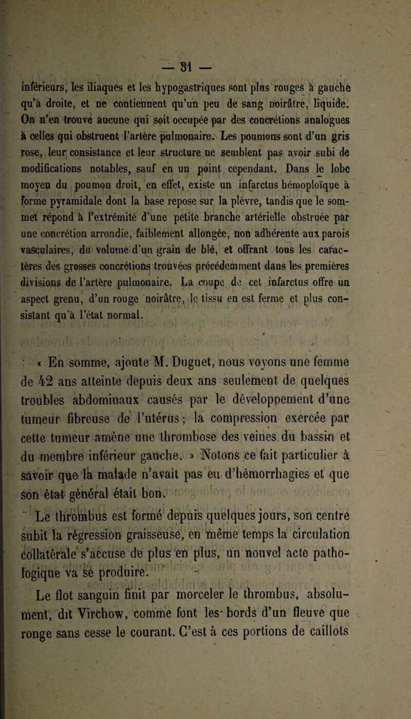 inférieurs, les iliaques et les hypogastriques sont plus rouges à gauche qu'à droite, et ne contiennent qu’un peu de sang noirâtre, liquide. On n'en trouve aucune qui soit occupée par des concrétions analogues à celles qui obstruent l’artère pulmonaire. Les poumons sont d'un gris rose, leur consistance et leur structure ne semblent pas avoir subi de modifications notables, sauf en un point cependant. Dans le lobe moyen du poumon droit, en effet, existe un infarctus hémoploïque à forme pyramidale dont la base repose sur la plèvre, tandis que le som¬ met répond à Ÿextrémité d’une petite branche artérielle obstruée par une concrétion arrondie, faiblement allongée, non adhérente aux parois vasculaires, du volume d’un grain de blé, et offrant tous les carac¬ tères des grosses concrétions trouvées précédemment dans les premières divisions de l’artère pulmonaire. La coupe de cet infarctus offre un aspect grenu, d’un rouge noirâtre, le tissu en est ferme et plus con¬ sistant qu’à l’état normal. * . • _ ^ • c En somme, ajoute M. Duguet, nous voyons une femme de 42 ans atteinte depuis deux ans seulement de quelques troubles abdominaux causés par le développement d’une tumeur fibreuse de l’utérus ; la compression exercée par » cette tumeur amène une thrombose des veines du bassin et du membre inférieur gauche. » Notons ce fait particulier à savoir que la malade n’avait pas eu d’hémorrhagies et que -r • son état général était bon. Le thrombus est formé depuis quelques jours, son centre subit la régression graisseuse, en même temps la circulation collatérale s’accuse de plus en plus, un nouvel acte patho¬ logique va se produire. / - Le flot sanguin finit par morceler le thrombus, absolu¬ ment, dit Virchow, comme font les* bords d’un fleuve que ronge sans cesse le courant. C’est à ces portions de caillots