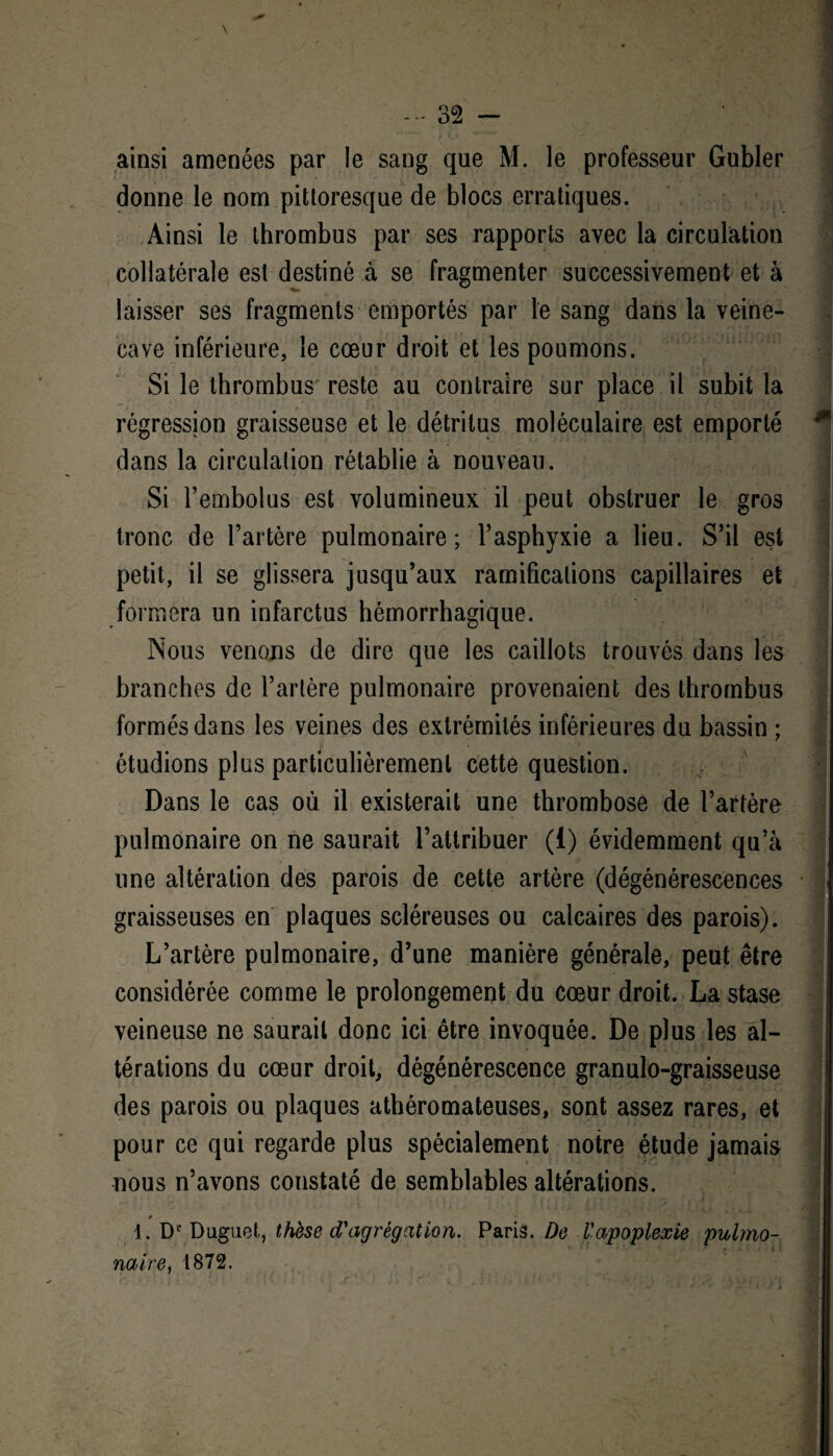 ainsi amenées par le sang que M. le professeur Gubler donne le nom pittoresque de blocs erratiques. Ainsi le thrombus par ses rapports avec la circulation collatérale est destiné à se fragmenter successivement et à laisser ses fragments emportés par le sang dans la veine- cave inférieure, le cœur droit et les poumons. Si le thrombus reste au contraire sur place il subit la régression graisseuse et le détritus moléculaire est emporté dans la circulation rétablie à nouveau. Si l’embolus est volumineux il peut obstruer le gros tronc de l’artère pulmonaire; l’asphyxie a lieu. S’il est petit, il se glissera jusqu’aux ramifications capillaires et formera un infarctus hémorrhagique. Nous venons de dire que les caillots trouvés dans les branches de l’artère pulmonaire provenaient des thrombus formés dans les veines des extrémités inférieures du bassin ; étudions plus particulièrement cette question. Dans le cas où il existerait une thrombose de l’artère pulmonaire on ne saurait l’attribuer (i) évidemment qu’à une altération des parois de cette artère (dégénérescences graisseuses en plaques scléreuses ou calcaires des parois). L’artère pulmonaire, d’une manière générale, peut être considérée comme le prolongement du cœur droit. La stase veineuse ne saurait donc ici être invoquée. De plus les al¬ térations du cœur droit, dégénérescence granulo-graisseuse des parois ou plaques athéromateuses, sont assez rares, et pour ce qui regarde plus spécialement notre étude jamais nous n’avons constaté de semblables altérations. 1. Dc Duguet, thèse d'agrégation. Paris. De Vapoplexie pulmo¬ naire, 1872.