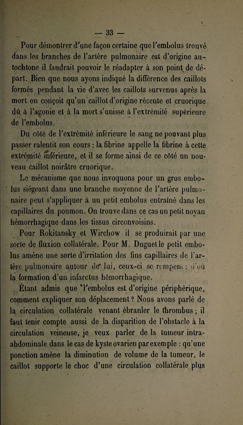 ✓ . *• _.. • 4 Pour démontrer d'une façon certaine queTembolus trouvé dans les branches de Tarière pulmonaire est d’origine au¬ tochtone il faudrait pouvoir le réadapter à son point de dé¬ part. Bien que nous ayons indiqué la différence des caillots formés pendant la vie d’avec les caillots survenus après la mort on conçoit qu’un caillot d’origine récente et cruorique du à l’agonie et à la mort s’unisse à l’extrémité supérieure de Tembolus. Du côté de Textrémilé inférieure le sang ne pouvant plus passer ralentit son cours : la fibrine appelle la fibrine à cette extrémité inférieure, et il se forme ainsi de ce côté un nou¬ veau caillot noirâtre cruorique. Le mécanisme que nous invoquons pour un gros embo- lus siégeant dans une branche moyenne de Tarière pulmo- /• naire peut s’appliquer à un petit embolus entraîné dans les capillaires du poumon. On trouve dans ce cas un petit noyau hémorrhagique dans les tissus circonvoisins. Pour Rokitansky et Wirchow il se produirait par une sorte de fluxion collatérale. Pour M. Duguetle petit embo¬ lus amène une sorte d’irritation des fins capillaires de l’ar¬ tère pulmonaire autour der lui, ceux-ci se rompent: d’où la formation d’un infarctus hémorrhagique. Étant admis que 'Tembolus est d’origine périphérique, comment expliquer son déplacement? Nous avons parlé de la circulation collatérale venant ébranler le thrombus ; il faut tenir compte aussi de la disparition de l’obstacle à la circulation veineuse, je veux parler de la tumeur intra- abdominale dans le cas de kyste ovarien par exemple : qu’une ponction amène la diminution de volume de la tumeur, le caillot supporte le choc d’une circulation collatérale plus