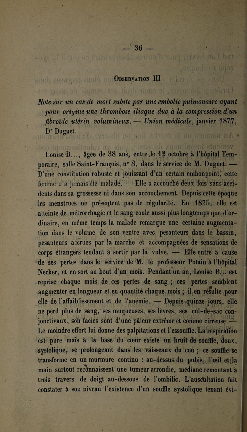 ( F f I i ■ Observation III Note sur un cas de mort subite par une embolie pulmonaire ayant pour origine une thrombose iliaque due à la compression d'un fibroïde utérin volumineux.— Union médicale, janvier 1877, Dr Duguet. Louise B..., âgée de 38 ans, entre .le 12 octobre à l’hôpital Tem¬ poraire, salle Saint-François, n° 3, dans le service de M. Duguet. — D’une constitution robuste et jouissant d’un certain embonpoint, celte femme n’a jamais été malade. — Elle a accouché deux fois sans acci¬ dents dans sa grossesse ni dans son accouchement. Depuis cette époque les menstrues ne présentent pas de régularité. En 1875, elle est atteinte de métrorrbagie et le sang coule aussi plus longtemps que d’or¬ dinaire, en même temps la malade remarque une certaine augmenta- tion dans le volume de son ventre avec pesanteurs dans le bassin, pesanteurs accrues par la marche et accompagnées de sensations de corps étrangers tendant à sortir par la vulve. — Elle entre à cause de ses pertes dans le service de M. le professeur Potain à l’hôpital Necker, et en sort au bout d’un mois. Pendant un an, Louise B... est reprise chaque mois de ces pertes de sang ; ces pertes semblent augmenter en longueur et en quantité chaque mois ; il en résulte pour elle de l’affaiblissement et de l'anémie. — Depuis quinze jours, elle ne perd plus de sang, ses muqueuses, ses lèvres, ses cul-de-sac con- 1 # •' •.» ; • 1 ; • : < ■■ » p î jonctivaux, son faciès sont d’une pâleur extrême et comme cirreuse. — Le moindre effort lui donne des palpitations et l’essouffle. La respiration est pure mais à la base du cœur existe un bruit de souffle, doux, systolique, se prolongeant dans les vaisseaux du cou; ce souffle se transforme en un murmure continu : au-dessus du pubis, l’œil et la main surtout reconnaissent une tumeur arrondie, médiane remontant à trois travers de doigt au-dessous de l’ombilic. L’auscultation fait constater à son niveau l’existence d’uft souffle systolique tenant évi-