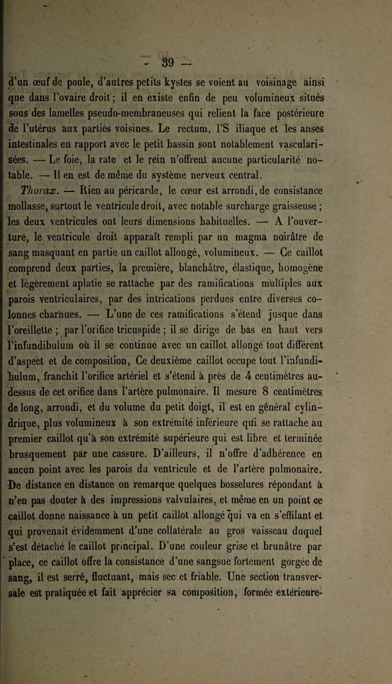 d’un œuf de poule, d’autres petits kystes se voient au voisinage ainsi que dans l’ovaire droit ; il en existe enfin de peu volumineux situés sous des lamelles pseudo-membraneuses qui relient la face postérieure de l’utérus aux parties voisines. Le rectum, l’S iliaque et les anses intestinales en rapport avec le petit bassin sont notablement vasculari¬ sées. —• Le foie, la rate et le rein n’offreut aucune particularité no¬ table. — Il en est de même du système nerveux central. Thorax. — Rien au péricarde, le cœur est arrondi, de consistance mollasse, surtout le ventricule droit, avec notable surcharge graisseuse ; les deux ventricules ont leurs dimensions habituelles. — A l’ouver¬ ture, le ventricule droit apparaît rempli par un magma noirâtre de sang masquant en partie un caillot allongé, volumineux. — Ce caillot comprend deux parties, la première, blanchâtre, élastique, homogène et légèrement aplatie se rattache par des ramifications multiples aux parois ventriculaires, par des intrications perdues entre diverses co¬ lonnes charnues. — L’une de ces ramifications s’étend jusque dans l’oreillette ; par l’orifice tricuspide ; il se dirige de bas en haut vers l’infundibulum où il se continue avec un caillot allongé tout différent d’aspect et de composition, Ce deuxième caillot occupe tout l’infundi- bulum, franchit l’orifice artériel et s’étend à près de 4 centimètres au- dessus de cet orifice dans l’artère pulmonaire. Il mesure 8 centimètres de long, arrondi, et du volume du petit doigt, il est en général cylin¬ drique, plus volumineux à son extrémité inférieure qui se rattache au premier caillot qu’à son extrémité supérieure qui est libre et terminée brusquement par une cassure. D’ailleurs, il n’offre d’adhérence en aucun point avec les parois du ventricule et de l’artère pulmonaire. * • De distance en distance on remarque quelques bosselures répondant à n’en pas douter à des impressions valvulaires, et même en un point ce caillot donne naissance à un petit caillot allongé qui va en s’effilant et qui provenait évidemment d'une collatérale au gros vaisseau duquel s’est détaché le caillot principal. D’une couleur grise et brunâtre par place, ce caillot offre la consistance d’une sangsue fortement gorgée de sang, il est serré, fluctuant, mais sec et friable. Une section transver¬ sale est pratiquée et fait apprécier sa composition, formée extérieure-