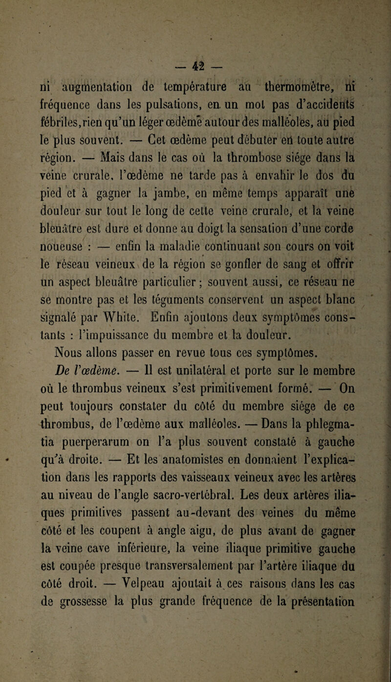 ni augmentation de température au thermomètre, ni fréquence dans les pulsations, en. un mot pas d’accidents fébriles,rien qu’un léger œdème autour des malléoles, au pied le plus souvent. — Cet œdème peut débuter eii toute autre région. — Mais dans le cas où la thrombose siège dans la veine crurale, l’œdème ne tarde pas à envahir le dos du pied et à gagner la jambe, en même temps apparaît une douleur sur tout le long de cette veine crurale, et la veine bleuâtre est dure et donne au doigt la sensation d’une corde noueuse : — enfin la maladie continuant son cours on voit le réseau veineux de la région se gonfler de sang et offrir un aspect bleuâtre particulier ; souvent aussi, ce réseau ne se montre pas et les téguments conservent un aspect blanc signalé par White. Enfin ajoutons deux symptômes cons¬ tants : l’impuissance du membre et la douleur. Nous allons passer en revue tous ces symptômes. De Vœdème. — 11 est unilatéral et porte sur le membre où le thrombus veineux s’est primitivement formé. — On peut toujours constater du côté du membre siège de ce thrombus, de l’œdème aux malléoles. — Dans la phlegma- tia puerperarum on l’a plus souvent constaté à gauche qu'à droite. — Et les anatomistes en donnaient l’explica¬ tion dans les rapports des vaisseaux veineux avec les artères au niveau de l’angle sacro-vertébral. Les deux artères ilia¬ ques primitives passent au-devant des veines du même côté et les coupent à angle aigu, de plus avant de gagner la veine cave inférieure, la veine iliaque primitive gauche est coupée presque transversalement par l’artère iliaque du côté droit. — Velpeau ajoutait à ces raisons dans les cas de grossesse la plus grande fréquence de la présentation