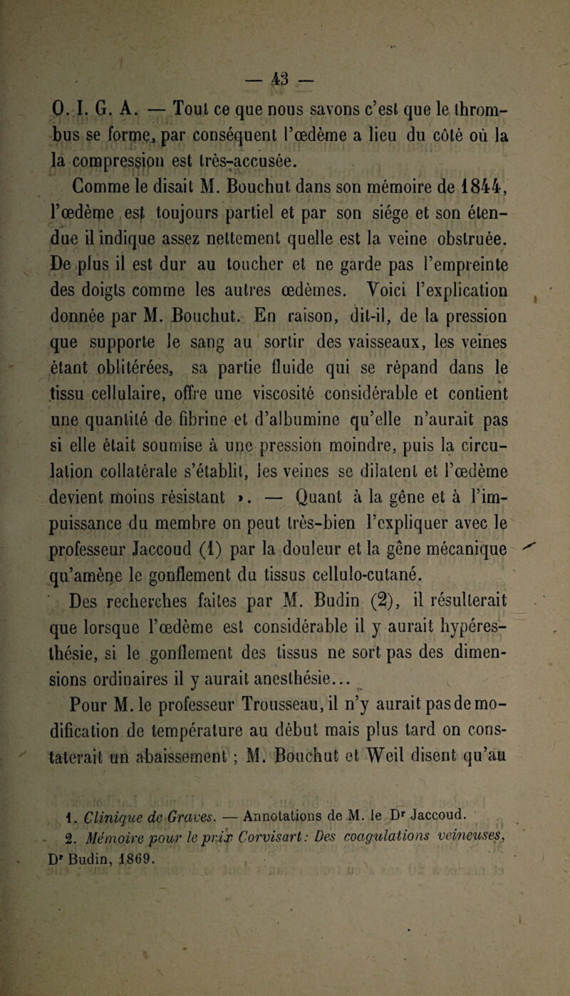 0. I. G. A. — Tout ce que nous savons c’est que le throm¬ bus se forme, par conséquent l’œdème a lieu du côté où la la compression est très-accusée. Comme le disait M. Bouchut dans son mémoire de 1844, l’œdème est toujours partiel et par son siège et son éten¬ due il indique assez nettement quelle est la veine obstruée. De plus il est dur au toucher et ne garde pas l’empreinte des doigts comme les autres œdèmes. Voici l’explication donnée par M. Bouchut. En raison, dit-il, de la pression que supporte le sang au sortir des vaisseaux, les veines étant oblitérées, sa partie fluide qui se répand dans le * tissu cellulaire, offre une viscosité considérable et contient une quantité de fibrine et d’albumine qu’elle n’aurait pas si elle était soumise à une pression moindre, puis la circu¬ lation collatérale s’établit, les veines se dilatent et l’œdème devient moins résistant ». — Quant à la gêne et à l’im¬ puissance du membre on peut très-bien l’expliquer avec le professeur Jaccoud (i) par la douleur et la gêne mécanique qu’amène le gonflement du tissus cellulo-cutané. Des recherches faites par M. Budin (2), il résulterait que lorsque l’œdème est considérable il y aurait hypéres- thésie, si le gonflement des tissus ne sort pas des dimen¬ sions ordinaires il y aurait anesthésie... j i. Pour M.le professeur Trousseau, il n’y aurait pas de mo¬ dification de température au début mais plus tard on cons¬ taterait un abaissement ; M. Bouchut et Weil disent qu’au 1. Clinique de Graves. — Annotations de M. le Dr Jaccoud. 2. Mémoire pour le prix Corvisart: Des coagulations veineuses, Dr Budin, 1869.