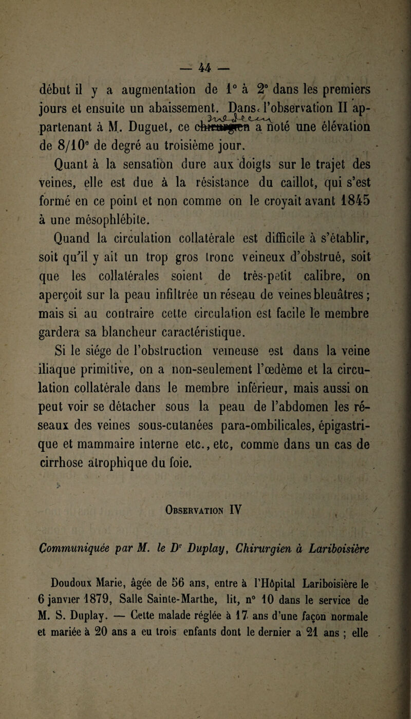 début il y a augmentation de 1° à 2° dans les premiers jours et ensuite un abaissement. Danse robservation II ap- partenant a M. Duguet, ce eftœâw|mn a note une élévation de 8/10° de degré au troisième jour. Quant à la sensation dure aux doigts sur le trajet des veines, elle est due à la résistance du caillot, qui s’est formé en ce point et non comme on le croyait avant 1845 à une mésophlébile. Quand la circulation collatérale est difficile à s’établir, soit qu'il y ait un trop gros tronc veineux d’obstrué, soit que les collatérales soient de très-petit calibre, on aperçoit sur la peau infiltrée un réseau de veines bleuâtres ; mais si au contraire cette circulation est facile le membre gardera sa blancheur caractéristique. Si le siège de l’obstruction veineuse est dans la veine i iliaque primitive, on a non-seulement l’oedème et la circu¬ lation collatérale dans le membre inférieur, mais aussi on peut voir se détacher sous la peau de l’abdomen les ré¬ seaux des veines sous-cutanées para-ombilicales, épigastri¬ que et mammaire interne etc., etc, comme dans un cas de cirrhose atrophique du foie. Observation IV Communiquée par M. le Dr Duplay, Chirurgien à Lariboisière y Doudoux Marie, âgée de 56 ans, entre à l’Hôpital Lariboisière le 6 janvier 1879, Salle Sainte-Marthe, lit, n° 10 dans le service de M. S. Duplay. — Cette malade réglée à 17 ans d’une façon normale et mariée à 20 ans a eu trois enfants dont le dernier a 21 ans ; elle i