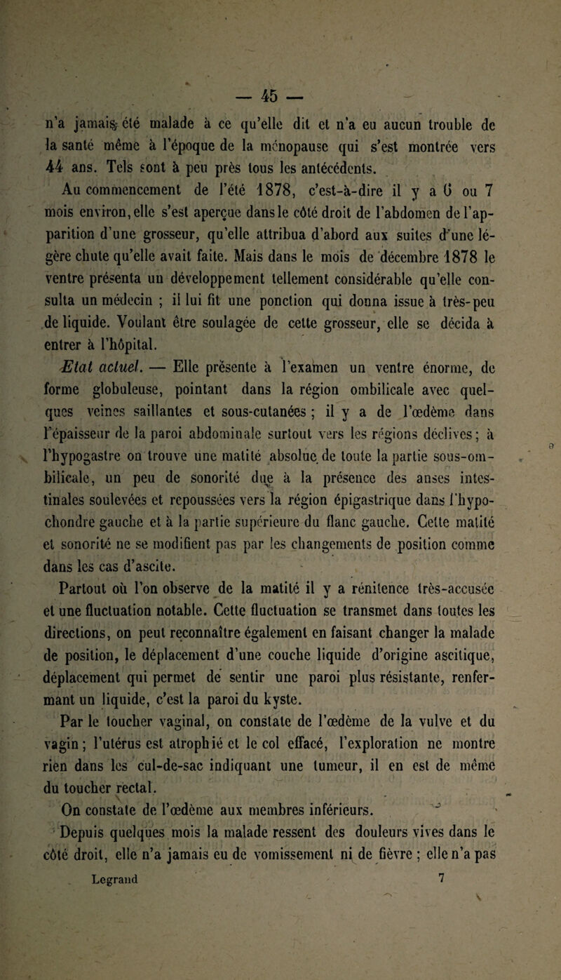 n’a jamais clé malade à ce qu’elle dit et n’a eu aucun trouble de la santé même à l’époque de la ménopause qui s’est montrée vers 44 ans. Tels sont à peu près tous les antécédents. Au commencement de l’été 1878, c’est-à-dire il y a G ou 7 mois environ, elle s’est aperçue dans le côté droit de l’abdomen de l’ap¬ parition d’une grosseur, quelle attribua d’abord aux suites d'une lé¬ gère chute qu’elle avait faite. Mais dans le mois de décembre 1878 le ventre présenta un développement tellement considérable qu’elle con¬ sulta un médecin ; il lui fit une ponction qui donna issue à très-peu V- de liquide. Voulant être soulagée de cette grosseur, elle se décida à entrer à l’hôpital. •* Etat actuel. — Elle présente à l’examen un ventre énorme, de forme globuleuse, pointant dans la région ombilicale avec quel¬ ques veines saillantes et sous-cutanées ; il y a de l’œdème dans l’épaisseur de la paroi abdominale surtout vers les régions déclives; à Fhypogastre on trouve une matité absolue de toute la partie sous-om¬ bilicale, un peu de sonorité due à la présence des anses intes¬ tinales soulevées et repoussées vers la région épigastrique dans i’hypo- chondre gauche et à la partie supérieure du flanc gauche. Cette matité et sonorité ne se modifient pas par les changements de position comme dans les cas d’ascite. Partout où l’on observe de la matité il y a rénitence très-accusée et une fluctuation notable. Cette fluctuation se transmet dans toutes les directions, on peut reconnaître également en faisant changer la malade de position, le déplacement d’une couche liquide d’origine ascitique, déplacement qui permet dé sentir une paroi plus résistante, renfer¬ mant un liquide, c’est la paroi du kyste. Par le toucher vaginal, on constate de l’œdème de la vulve et du vagin; l’utérus est atrophié et le col effacé, l’exploration ne montre rien dans les cul-de-sac indiquant une tumeur, il en est de même du toucher rectal. On constate de l’œdème aux membres inférieurs. Depuis quelques mois la malade ressent des douleurs vives dans le côté droit, elle n’a jamais eu de vomissement ni, de fièvre ; elle n’a pas Legrand 7