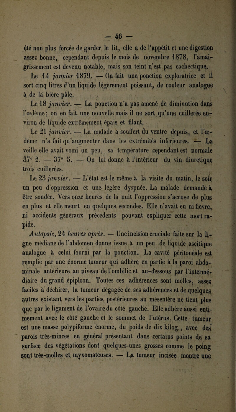 été non plus forcée de garder le lit, elle a de l'appétit et une digestion assez bonne, cependant depuis le mois de novembre 1878, l’amai- grissement est devenu notable, mais son teint n’est pas cachectique. Le 14 janvier 1879. — Ou fait une ponction exploratrice et il sort cinq litres d’un liquide légèrement poissant, de couleur analogue à de la bière pâle. Le 18 janvier. *— La ponction n’a pas amené de diminution dans l’œdème; on en fait une nouvelle mais il ne sort qu’ une cuillerée en¬ viron de liquide extrêmement épais et filant, Le 21 janvier. — La malade a souffert du ventre depuis, et l’oe¬ dème n’a fait qu’augmenter dans les extrémités inférieures. — La veille elle avait vomi un peu, sa température cependant est normale 37° 2, — 37° 5. — On lui donne h l’intérieur du vin diurétique trois cuillerées. Le 23 janvier. — L’état est le même à la visite du matin, le soir un peu d’oppression et une- légère dyspnée. La malade demande à, être sondée. Vers onze heures de la nuit l’oppression s’accuse de plus en plus et elle meurt en quelques secondes. Elle n’avait eu ni fièvre, ni accidents généraux précédents pouvant expliquer cette mort ra¬ pide. Autopsie, 24 heures après. — Une incision cruciale faite sur la li¬ gne médiane de l’abdotnen donne issue à un peu de liquide ascitique analogue à celui fourni par la ponction. La cavité péritonéale est, remplie par une énorme tumeur qui adhère en partie à la paroi abdo¬ minale antérieure au niveau de l’ombilic et au-dessous par l’intermé’- diaire du grand épiploon. Toutes ces adhérences sont molles, assçs faciles à déchirer, la tumeur dégagée de ses adhérences et de quelques, autres existant vers les parties postérieures au mésentère ne tient plus que par le ligament de l’ovaire du côté gauche. Elle adhère aussi enti¬ èrement avec le côté gauche et le sommet de l’utérus. Cette tumeur est une masse polypiforme énorme, du poids de dix kilog., avec des* parois très-minces en général présentant dans certains points de sa surface des végétations dont quelques-unes grosses comme le poing sont très-molles et myxomateuses. — La tumeur incisée montre une