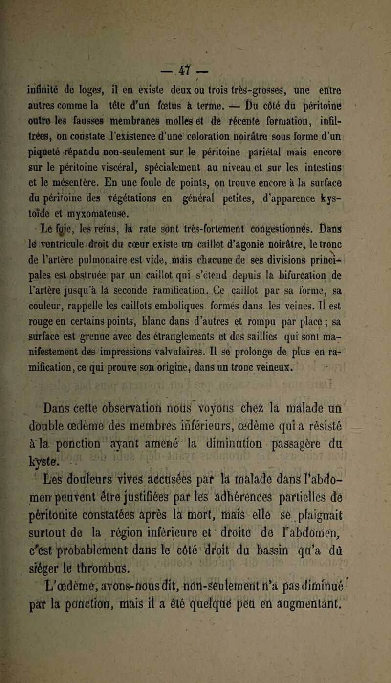 — .47— ; / -, ' K infinité de loges, il en existe deux ou trois très-grosses, une entre autres comme la tête d’un fœtus à terme. — Du côté du péritoine outre les fausses membranes molles et dé récente formation, infil¬ trées, on constate l’existence d’une coloration noirâtre sous forme d’un piqueté répandu non-seulement sur le péritoine pariétal mais encore sur le péritoine viscéral, spécialement au niveau et sur les intestins et le mésentère. En une foule de points, on trouve encore à la surface du péritoine des végétations en général petites, d’apparence kys- toïde et myxomateuse. Le foie, les reins, la rate sont très-fortement congestionnés. Dans lé Ventricule droit du cœur existe un caillot d'agonie noirâtre, le tronc de l’artère pulmonaire est vide, mais chacune de ses divisions princi¬ pales est obstruée par un caillot qui s’étend depuis la bifurcation de l’artère jusqu’à lâ seconde ramification. Ce caillot par sa forme, sa couleur, rappelle les caillots emboliques formés dans les veines. IÎ est rouge en certains points, blanc dans d’autres et rompu par place; sa surface est grenue avec des étranglements et des saillies qui sont ma¬ nifestement des impressions valvulaires. Il se prolonge de plus en ra¬ mification, ce qui prouve son origine, dans un tronc veineux. Dans cette observation nous voyons chez la malade un double œdème des membres inférieurs, œdème quia résisté a la ponction ayant amené la diminution passagère du kyste. Les douteurs vives adctlsées par la malade dans ^abdo¬ men peuvent être justifiées par les adhérences partielles de péritonite constatées après la mort, mais elle se plaignait surtout de la région inférieure et droite de Fabdomen, c'est probablement dans le côté droit du bassin qu’a dû siéger le thrombus. L’œdème, avons-nous dit, non-seulement n’a pas diminué par la ponction, mais il a été quelque peu en augmentant.