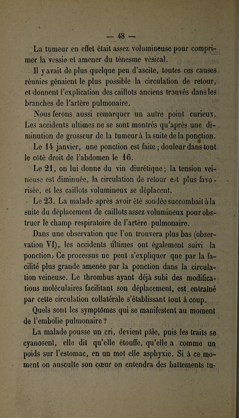 La tumeur en effet était assez volumineuse pour compri¬ mer la vessie et amener du ténesme vésical. 11 y avait de plus quelque peu d’ascite, toutes ces causes réunies gênaient le plus possible la circulation de retour, et donnent l’explication des caillots anciens trouvés dans les branches de l'artère pulmonaire. t • •' • j ' r - ■ • Nous ferons aussi remarquer un autre point curieux. Les accidents ultimes ne se sont montrés qu'après une di¬ minution de grosseur de la fumeur à la suite de la ponction. Le 14 janvier, une ponction est faite ; douleur dans tout le côté droit de l’abdomen le 16. Le 21, on lui donne du vin diurétique; la tension vei¬ neuse est diminuée, la circulation de retour est plus favo¬ risée, et les caillots volumineux se déplacent. Le 23. La malade après avoir été sondée succombait àla suite du déplacement de caillots assez volumineux pour obs¬ truer le champ respiratoire de l’artère pulmonaire. Dans une observation que l’on trouvera plus bas (obser¬ vation VI), les accidents ultimes ont également suivi la ponctions Ce processus ne peut s’expliquer que par la fa¬ cilité plus grande amenée par la ponction dans la circula¬ tion veineuse. Le thrombus ayant déjà subi des modifica¬ tions moléculaires facilitant son déplacement, est,entraîné par cette circulation collatérale s’établissant tout à coup. Quels sont les symptômes qui se manifestent au moment de l’embolie pulmonaire? La malade pousse un cri, devient pâle, puis les traits se cyanosent, elle dit qu’elle étouffe, qu’elle a comme un poids sur l’estomac, en un mot elle asphyxie. Si à ce mo¬ ment on ausculte son cœur on entendra des battements tu-