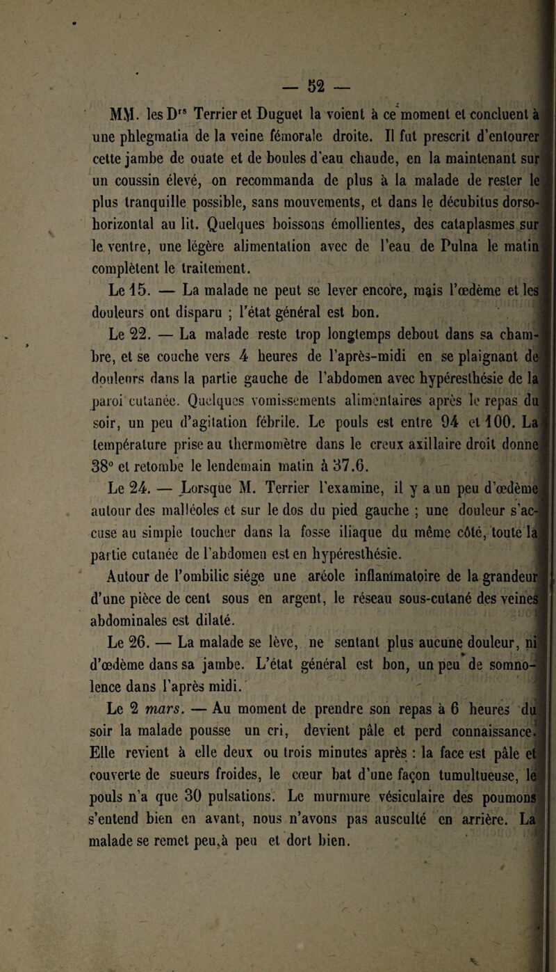 MM. lesDrs Terrier et Duguet la voient à ce moment et concluent à une phlegmatia de la veine fémorale droite. Il fut prescrit d’entourer cette jambe de ouate et de boules d'eau chaude, en la maintenant sur un coussin élevé, on recommanda de plus à la malade de rester le plus tranquille possible, sans mouvements, et dans le décubitus dorso- borizontal au lit. Quelques boissons émollientes, des cataplasmes sur le ventre, une légère alimentation avec de l’eau de Pulna le matin complètent le traitement. Le 15. — La malade ne peut se lever encore, mais l’œdème et les douleurs ont disparu ; l’état général est bon. Le 22. — La malade reste trop longtemps debout dans sa cham¬ bre, et se couche vers 4 heures de l’après-midi en se plaignant de douleurs dans la partie gauche de l’abdomen avec hypéreslhésie de la paroi cutanée. Quelques vomissements alimentaires après le repas du soir, un peu d’agitation fébrile. Le pouls est entre 94 et 100. La température prise au thermomètre dans le creux axillaire droit donne 38° et retombe le lendemain matin à 37.6. Le 24. — Lorsque M. Terrier l'examine, il y a un peu d’œdème / vjT autour des malléoles et sur le dos du pied gauche ; une douleur s’ac¬ cuse au simple toucher dans la fosse iliaque du même côté, toute la partie cutanée de l’abdomen est en hypéresthésie. Autour de l’ombilic siège une aréole inflanlmatoire de la grandeur d’une pièce de cent sous en argent, le réseau sous-cutané des veines abdominales est dilaté. Le 26. — La malade se lève, ne sentant plus aucune douleur, ni ► d’œdème dans sa jambe. L’état général est bon, un peu de somno¬ lence dans l’après midi. Le 2 mars. — Au moment de prendre son repas à 6 heures du soir la malade pousse un cri, devient pâle et perd connaissance. Elle revient à elle deux ou trois minutes après : la face est pâle et ] couverte de sueurs froides, le cœur bat d’une façon tumultueuse, le pouls n’a que 30 pulsations. Le murmure vésiculaire des poumons s’entend bien en avant, nous n’avons pas ausculté en arrière. La malade se remet peu,à peu et dort bien. r