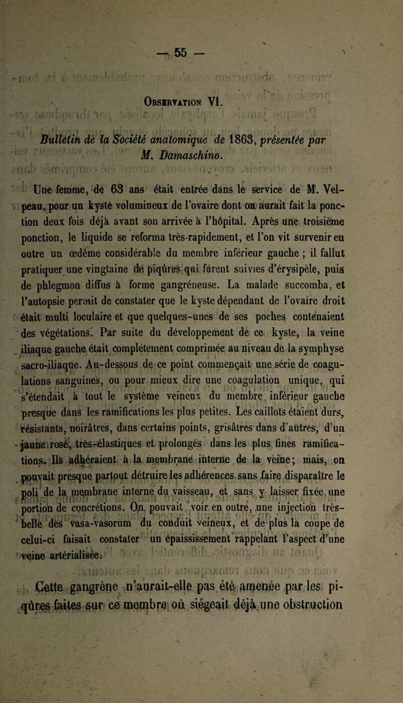 Observation VI. • jr • . 1 • . ’ i • . ■> ; v l  ( r ’ , ’ ’ ’ j ' *r  r f Bulletin de la Société anatomique de 1863, présentée par M. Damaschino. n . I. ; : Une femme, de 63 ans était entrée dans le service de M'. Vel¬ peau, pour un kyste volumineux de l’ovaire dont on aurait fait la ponc¬ tion deux fois déjà avant son arrivée à rhôpital. Après une troisième ponction, le liquide se reforma très-rapidement, et l’on vit survenir en outre un œdeme considérable du membre inférieur gauche ; il fallut pratiquer une vingtaine de piqûres qui furent suivies d’érysipèle, puis de phlegmon diffus à forme gangréneuse. La malade succomba, et l’autopsie permit de constater que le kyste dépendant de l’ovaire droit était multi loculaire et que quelques-unes de ses poches contenaient des végétations. Par suite du développement de ce kysle, la veine iliaque gauche était complètement comprimée au niveau de la symphyse sacro-iliaque. Au-dessous de ce point commençait une série de coagu¬ lations sanguines, ou pour mieux dire une coagulation unique, qui s’étendait à tout le système veineux du membre inférieur gauche presque dans les ramifications les plus petites. Les caillots étaient durs, résistants, noirâtres, dans certains points, grisâtres dans d’autres, d’un - jaune rosé, très-élastiques et prolongés dans les plus fines ramifica¬ tions. Ils adhéraient à la membrane interne de la veine; mais, on pouvait presque partout détruire les adhérences sans faire disparaître le noli de la membrane interne du vaisseau, et sans y laisser fixée une y . ■ ; r • • '. portion de concrétions. On. pouvait voir en outre, une injection très- belle dès vasa-vasorum celui-ci faisait constater ■ ^ ^ > • i , veine artérialisée. ’  3 I i t j . i: i * . « • - * i * ' 1- î : . I- ' ; !•' à s •’ • ; %l \ * M ■ ..,»>>> -Oxi * i «î , i i • J J x 2 KJ l 'i ... Cette gangrène n’aurait-elle pas été amenée par les pi¬ qûres faites sur ce membre où siégeait déjà une obstruction u conduit veineux, et de plus la coupe de un épaississement'rappelant l’aspect d’une