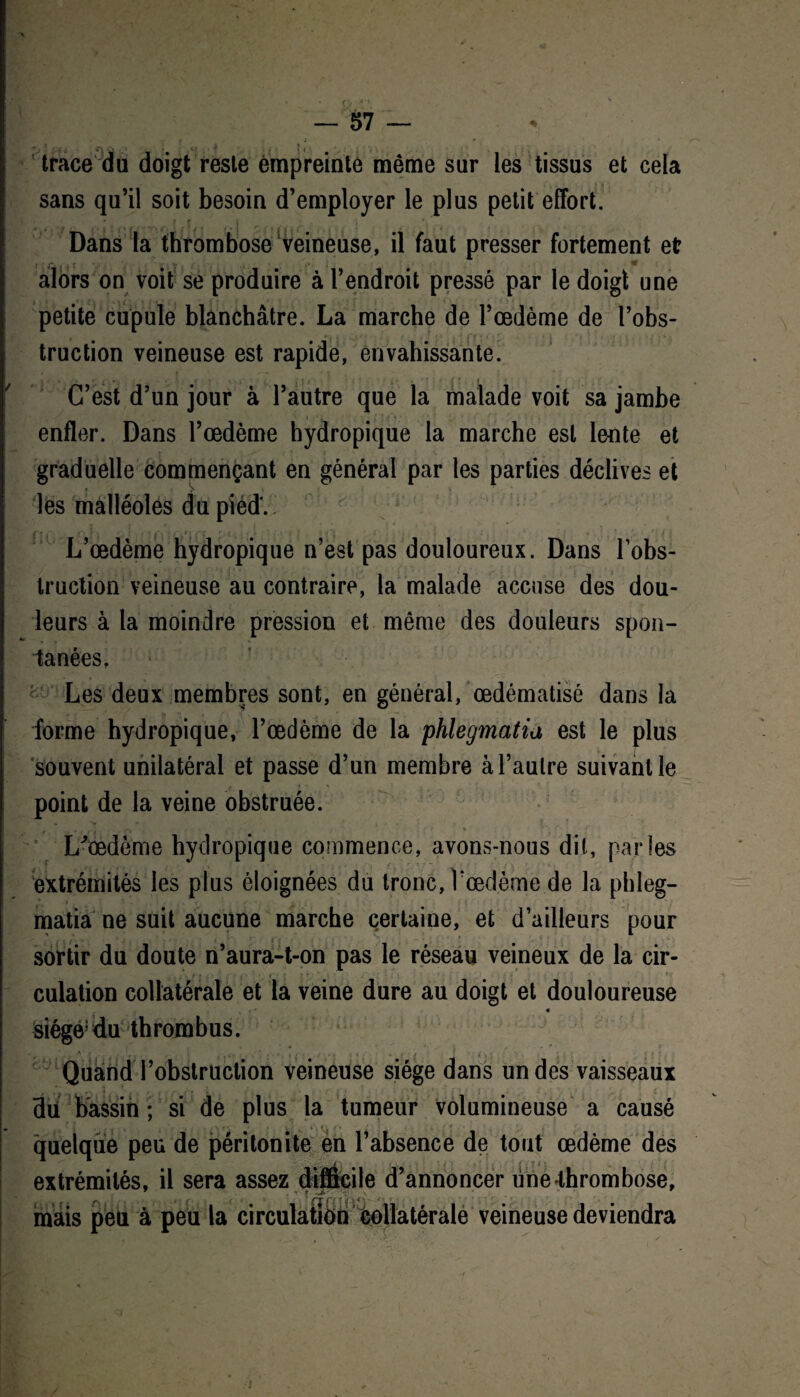 trace du doigt reste empreinte même sur les tissus et cela sans qu’il soit besoin d’employer le plus petit effort. Dans la thrombose veineuse, il faut presser fortement et ; ■ jr. . W alors on voit se produire à l’endroit pressé par le doigt une petite cupule blanchâtre. La marche de l’œdème de l’obs¬ truction veineuse est rapide, envahissante. C’est d’un jour à l’autre que la malade voit sa jambe enfler. Dans l’œdème hydropique la marche est lente et graduelle commençant en général par les parties déclives et les malléoles du pied*. C l f ’’ } \ ' . • H r 4.1 j ' : -, ! . ‘ * ' . i j L’œdème hydropique n’est pas douloureux. Dans l’obs¬ truction veineuse au contraire, la malade accuse des dou¬ leurs à la moindre pression et même des douleurs spon¬ tanées. Les deux membres sont, en général, œdématisé dans la forme hydropique, l’œdème de la phlegmatia est le plus souvent unilatéral et passe d’un membre à l’autre suivant le point de la veine obstruée. L'oedème hydropique commence, avons-nous dit, parles extrémités les plus éloignées du tronc, V œdème de la phleg- matia ne suit aucune marche certaine, et d’ailleurs pour sortir du doute n’aura-t-on pas le réseau veineux de la cir¬ culation collatérale et la veine dure au doigt et douloureuse « siégé5du thrombus. Quand l’obstruction veineuse siège dans un des vaisseaux 3ü bassin; si de plus la tumeur volumineuse a causé quelque peu de péritonite en l’absence de tout œdème des extrémités, il sera assez difficile d’annoncer unelhrombose, mais peu à peu la circulation collatérale veineuse deviendra