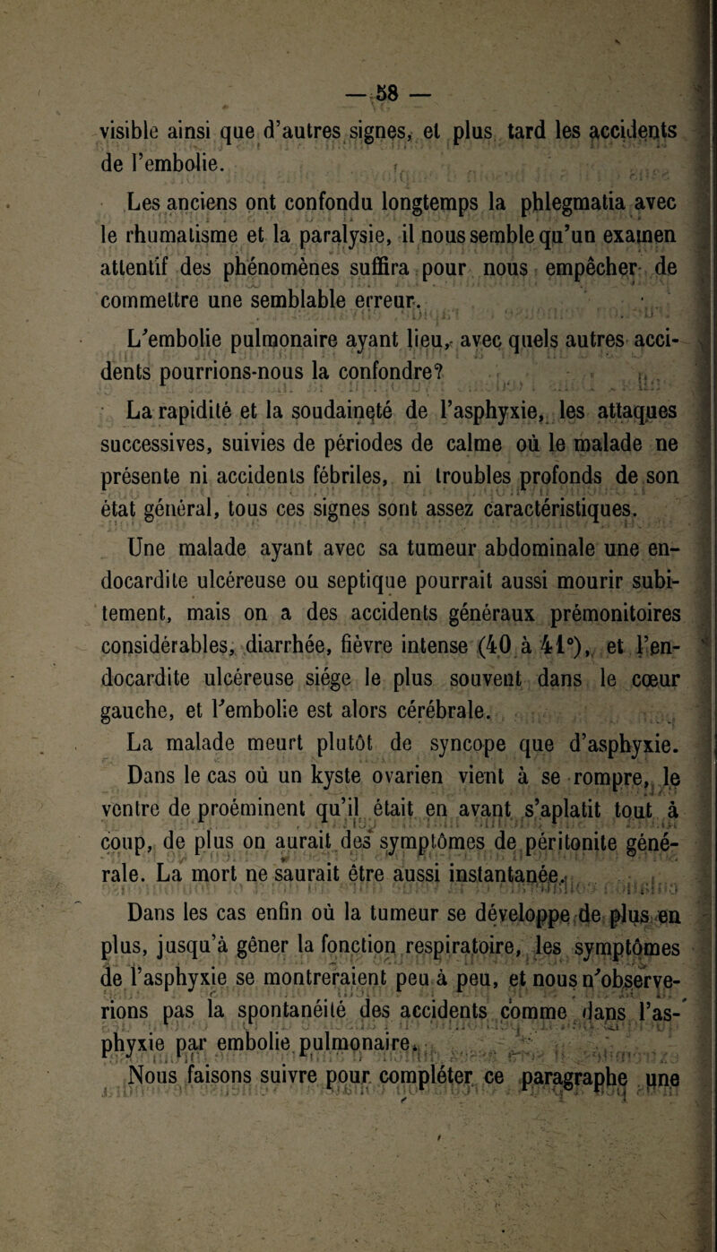visible ainsi que d’autres signes, el plus tard les accidents de l’embolie. ? , j ; v ‘. i r f * ' V ?1 ■ l ! ; ! » • '<* J Il J ? 4 3 # Cjh Les anciens ont confondu longtemps la phlegmatia avec le rhumatisme et la paralysie, il nous semble qu’un examen attentif des phénomènes suffira pour nous empêcher de • s 9 commettre une semblable erreur-. S ' - '• * • • • 4 L’embolie pulmonaire ayant lieu,, avec quels autres acci- V1 dents pourrions-nous la confondre? > ; La rapidité et la soudaineté de l’asphyxie, les attaques successives, suivies de périodes de calme où le malade ne présente ni accidents fébriles, ni troubles profonds de son état général, tous ces signes sont assez caractéristiques. Une malade ayant avec sa tumeur abdominale une en¬ docardite ulcéreuse ou septique pourrait aussi mourir subi¬ tement, mais on a des accidents généraux prémonitoires considérables, diarrhée, fièvre intense (40 à 41°), et l’en- v docardite ulcéreuse siège le plus souvent dans le cœur gauche, et l’embolie est alors cérébrale. La malade meurt plutôt de syncope que d’asphyxie. Dans le cas où un kyste ovarien vient à se rompre, le - ? ’ A 'i t'. ‘ * _ I1 ventre de proéminent qu’il était en avant s’aplatit tout à coup, de plus on aurait des symptômes de péritonite géné- raie, La mort ne saurait être aussi instantanée. îtk i 1, 6 Dans les cas enfin où la tumeur se développe de plus en plus, jusqu’à gêner la fonction respiratoire, les symptômes jy ... „ t . i * '**’ '• ’ > • ■ • ^ de l’asphyxie se montreraient peu à peu, et nous n’observe- t. ^ 1 * J d 411 • *■ hj •*- î yH „ ? rions pas la spontanéité des accidents comme dans l’as- ... . - - - ■ 4 ■ . - ‘ • - phyxie par embolie pulmonaire*. Nous faisons suivre pour, compléter ce paragraphe une