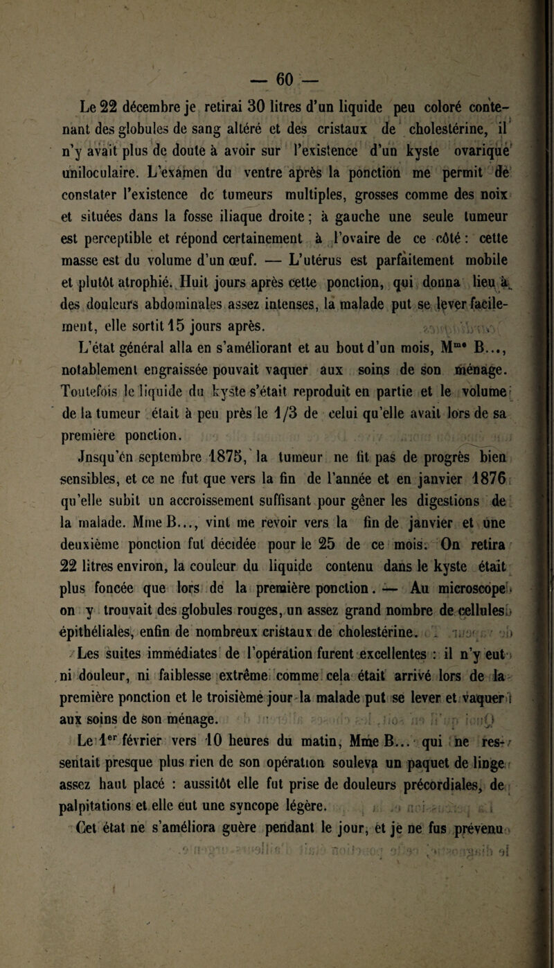 Le 22 décembre je retirai 30 litres d’un liquide peu coloré conte¬ nant des globules de sang altéré et des cristaux de cholestérine, il n’y avait plus de doute à avoir sur l’existence d’un kyste ovariqüe uniloculaire. L’examen du ventre après la ponction me permit dë constater l’existence de tumeurs multiples, grosses comme des noix et situées dans la fosse iliaque droite ; à gauche une seule tumeur est perceptible et répond certainement à l’ovaire de ce côté: cette masse est du volume d’un œuf. — L’utérus est parfaitement mobile et plutôt atrophié. Huit jours après cette ponction, qui donna lieu à des douleurs abdominales assez intenses, la malade put se lever facile¬ ment, elle sortit 15 jours après. y. : L’état général alla en s’améliorant et au bout d’un mois, Mme B..., notablement engraissée pouvait vaquer aux soins de son ménage. Toutefois le liquide du kyste s’était reproduit en partie et le volume de la tumeur était à peu près le 1/3 de celui qu’elle avait lors de sa première ponction. Jnsqu’én septembre 1875, la tumeur ne fit pas de progrès bien sensibles, et ce ne fut que vers la fin de l’année et en janvier 1876 qu’elle subit un accroissement suffisant pour gêner les digestions de la malade. Mme B..., vint me revoir vers la fin de janvier et une deuxième ponction fut décidée pour le 25 de ce mois. On retira 22 litres environ, la couleur du liquide contenu dans le kyste était plus foncée que lors de la première ponction. — Au microscope * on y trouvait des globules rouges, un assez grand nombre de eellulesb épithéliales, enfin de nombreux cristaux de cholestérine. 1 > Les suites immédiates de l’opération furent excellentes : il n’y eut ni douleur, ni faiblesse extrême comme cela était arrivé lors de la première ponction et le troisième jour la malade put se lever et vaquer i aux soins de son ménage. : n Le 1er février vers 10 heures du matin, Mme B... qui ne res¬ sentait presque plus rien de son opération souleva un paquet de linge assez haut placé : aussitôt elle fut prise de douleurs précordiales, de palpitations et elle eut une syncope légère. Cet état ne s’améliora guère pendant le jour, et je ne fus prévenu ; ;1 jj . Ti-M.? 5 rO',‘ *f ' : •}{ \