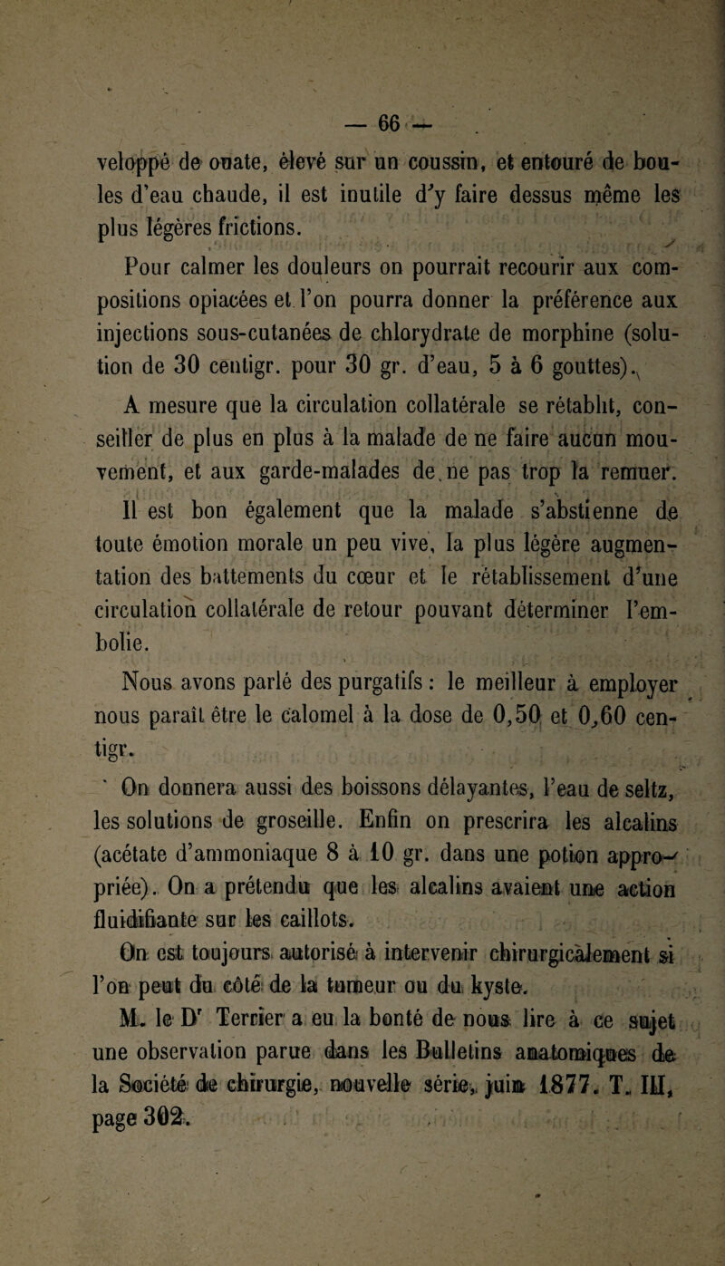 / — 66 — veloppé de ouate, élevé sur un coussin, et entouré de bou¬ les d’eau chaude, il est inutile d'y faire dessus même les plus légères frictions. Pour calmer les douleurs on pourrait recourir aux com¬ positions opiacées et Ton pourra donner la préférence aux injections sous-cutanées de chlorydrate de morphine (solu¬ tion de 30 centigr. pour 30 gr. d’eau, 5 à 6 gouttes).x À mesure que la circulation collatérale se rétablit, con¬ seiller de plus en plus à la malade de ne faire aucun mou¬ vement, et aux garde-malades de.ne pas trop la remuer. Il est bon également que la malade s’abstienne de toute émotion morale un peu vive, la plus légère augmen¬ tation des battements du cœur et le rétablissement d’une circulation collatérale de retour pouvant déterminer l’em¬ bolie. Nous avons parlé des purgatifs : le meilleur à employer nous paraît être le calomel à la dose de 0,50 et 0,60 cen- tigr. On donnera aussi des boissons délayantes, l’eau de seltz, les solutions de groseille. Enfin on prescrira les alcalins (acétate d’ammoniaque 8 à 10 gr. dans une potion appro-' priée). On a prétendu que les alcalins avaient une action fluidifiante sur les caillots. On est toujours autorisé à intervenir chirurgicalement si l’on peut du côté de la tumeur ou du kyste. M. le Dr Terrier a eu la bonté de nous lire à ce sujet une observation parue dans les Bulletins anatomiques de la Société de chirurgie, nouvelle série* juin 1877, T. III, page 302. , (