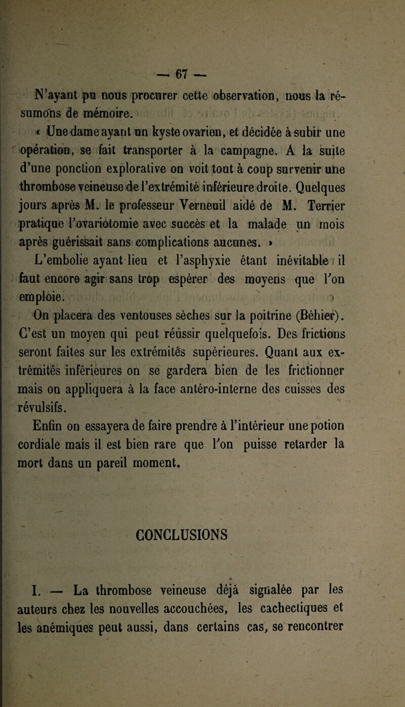 — ■67 — N’ayant pu nous procurer cette observation, nous la ré¬ sumons de mémoire. ; - < Une dame ayant un kyste ovarien, et décidée à subir une opération, se fait transporter à la campagne. A la suite d’une ponction explorative on voit tout à coup survenir une thrombose veineuse de l’extrémité inférieure droite. Quelques jours après M. le professeur Yerneuil aidé de M. Terrier pratique rovariotomie avec succès et la malade un mois après guérissait sans complications aucunes. » L’embolie ayant lieu et l’asphyxie étant inévitable ni faut encore agir sans trop espérer des moyens que l'on emploie. o On placera des ventouses sèches sur la poitrine (Béhier). C’est un moyen qui peut réùssir quelquefois. Des frictions seront faites sur les extrémités supérieures. Quant aux ex¬ trémités inférieures on se gardera bien de les frictionner mais on appliquera à la face antéro-interne des cuisses des ~\ révulsifs. Enfin on essayera de faire prendre à l’intérieur une potion cordiale mais il est bien rare que Ton puisse retarder la mort dans un pareil moment. CONCLUSIONS & I. — La thrombose veineuse déjà signalée par les auteurs chez les nouvelles accouchées, les cachectiques et les anémiques peut aussi, dans certains cas, se rencontrer