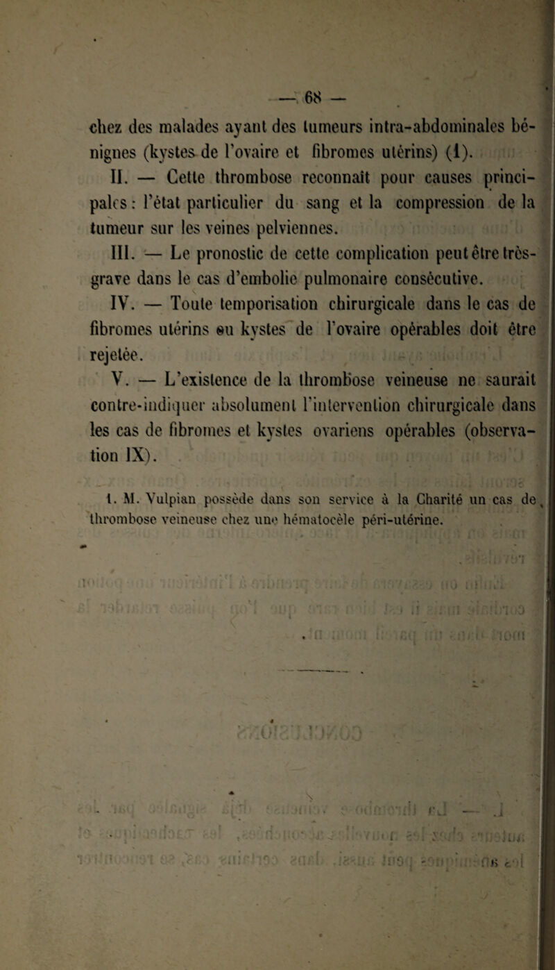 chez des malades ayant des tumeurs intra-abdominales bé¬ nignes (kystes de l'ovaire et fibromes utérins) (1). II. — Cette thrombose reconnaît pour causes princi¬ pales : l'état particulier du sang et la compression de la tumeur sur les veines pelviennes. III. — Le pronostic de cette complication peut être très- grave dans le cas d’embolie pulmonaire consécutive. IV. — Toute temporisation chirurgicale dans le cas de fibromes utérins ou kystes de l’ovaire opérables doit être rejetée. ~ V. — L'existence de la thrombose veineuse ne saurait contre-indiquer absolument l'intervention chirurgicale dans les cas de fibromes et kystes ovariens opérables (observa¬ tion IX). ■ l. M. Vulpi&n possède dans son service à la Charité un cas de, thrombose veineuse chez une hématocèîe péri-utérine. \ t 1« » /l(t J Li 4 • HH «.m I - -I < il ■ il