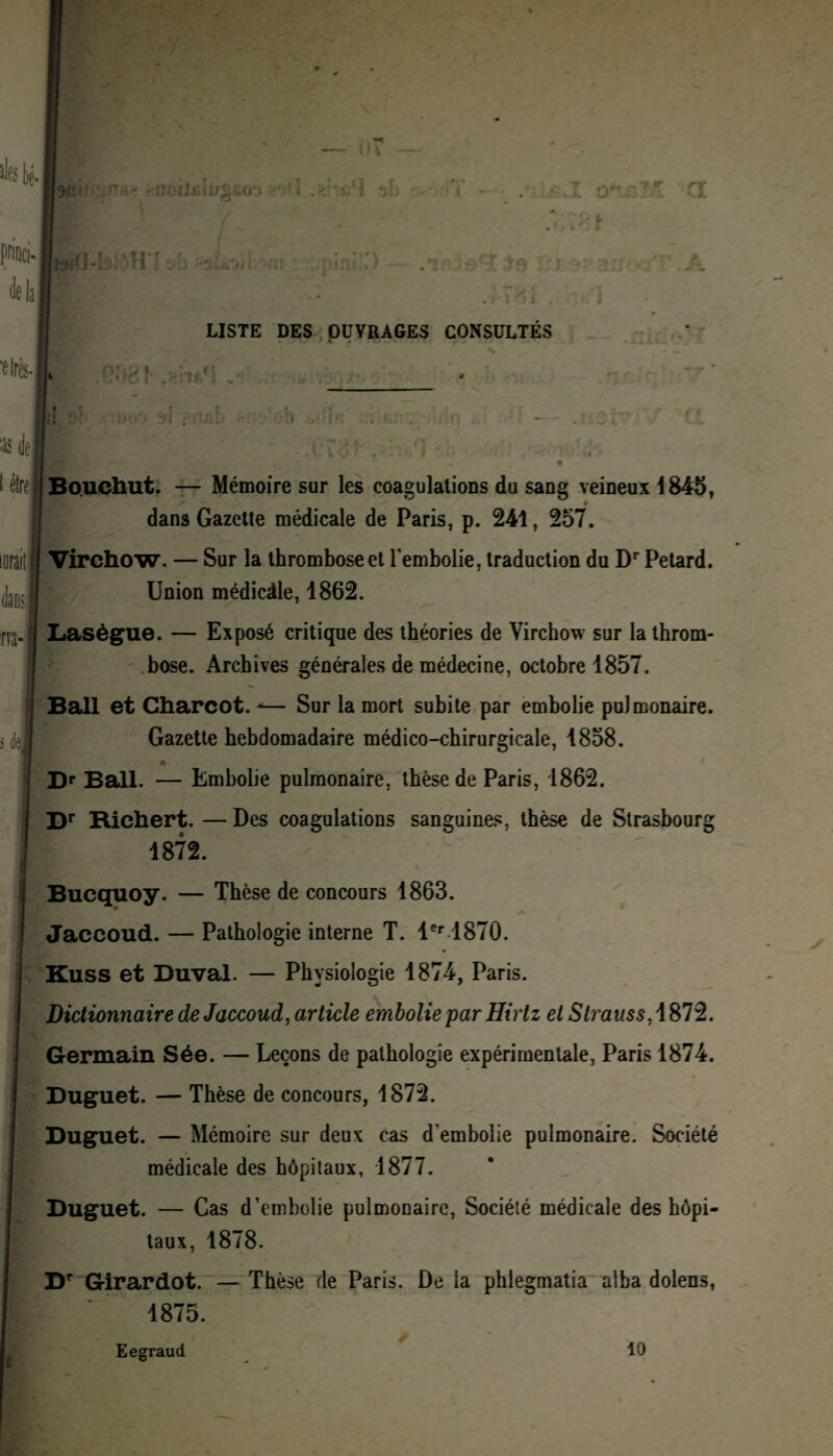 LISTE DES OUVRAGES CONSULTÉS •- #5 t ^ de ( être lorait iml rva- Bouchut. — Mémoire sur les coagulations du sang veineux 1845, r t dans Gazette médicale de Paris, p. 241, 257. Virchow. — Sur la thrombose et l'embolie, traduction du Dr Pétard. Union médicàle, 1862. Lasègue. — Exposé critique des théories de Virchow sur la throm¬ bose. Archives générales de médecine, octobre 1857. Bail et Charcot. -— Sur la mort subite par embolie pulmonaire. Gazette hebdomadaire médico-chirurgicale, 1858. Dr Bail. — Embolie pulmonaire, thèse de Paris, 1862. Dr Richert.—Des coagulations sanguines, thèse de Strasbourg 1872. Bucquoy. — Thèse de concours 1863. Jaccoud. — Pathologie interne T. 1er 1870. Kuss et Duval. — Physiologie 1874, Paris. Dictionnaire de Jaccoud, article embolie par Hirlz et Strauss,\S12. Germain Sée. — Leçons de pathologie expérimentale, Paris 1874. Duguet. — Thèse de concours, 1872. Duguet. — Mémoire sur deux cas d'embolie pulmonaire. Société médicale des hôpitaux, 1877. Duguet. — Cas d’embolie pulmonaire, Société médicale des hôpi¬ taux, 1878. Dr Girardot. — Thèse de Paris. De la phlegmatia alba dolens, 1875. Eegraud t 10