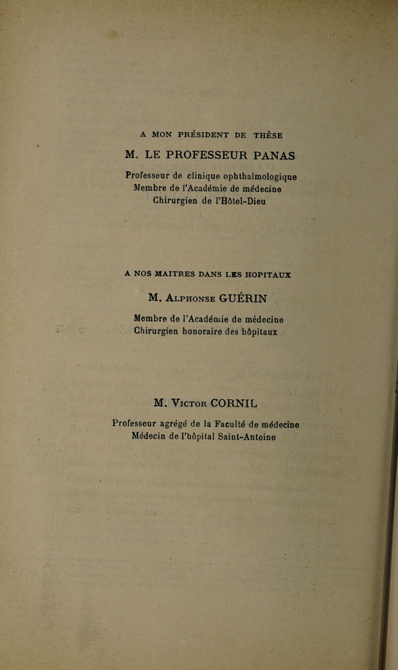 A MON PRÉSIDENT DE THESE M. LE PROFESSEUR PANAS Professeur de clinique ophthalmologique Membre de l’Académie de médecine Chirurgien de l’Hôtel-Dieu A NOS MAITRES DANS LES HOPITAUX M. Alphonse GUÉRIN Membre de l’Académie de médecine Chirurgien honoraire des hôpitaux M. Victor CORNIL Professeur agrégé de la Faculté de médecine Médecin de l’hôpital Saint-Antoine