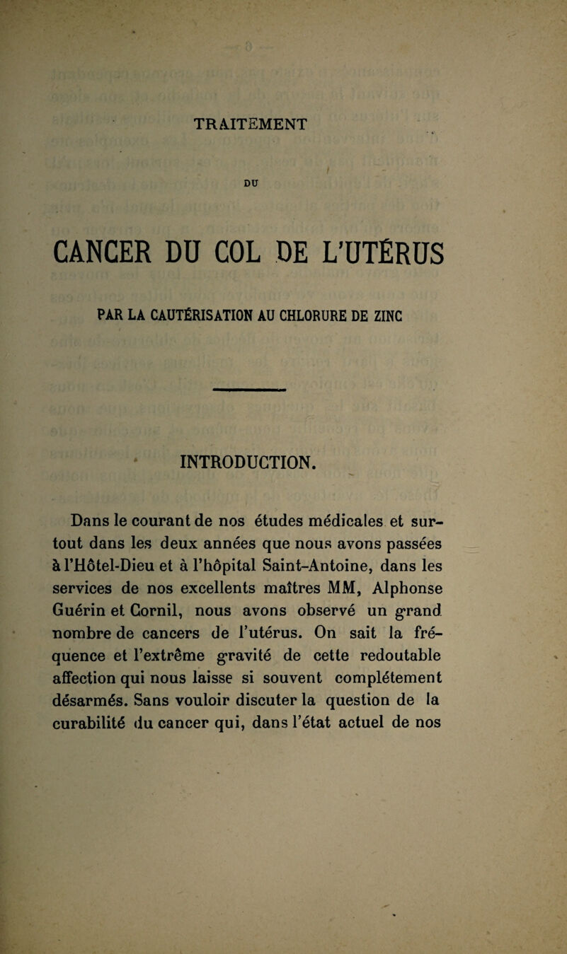 TRAITEMENT DO CANCER Dü COL DE L’ÜTÊRÜS PAR LA CAUTÉRISATION AU CHLORURE DE ZINC INTRODUCTION. Dans le courant de nos études médicales et sur¬ tout dans les deux années que nous avons passées àl’Hôtel-Dieu et à l’hôpital Saint-Antoine, dans les services de nos excellents maîtres MM, Alphonse Guérin et Cornil, nous avons observé un grand nombre de cancers de l’utérus. On sait la fré¬ quence et l’extrême gravité de cette redoutable affection qui nous laisse si souvent complètement désarmés. Sans vouloir discuter la question de la curabilité du cancer qui, dans l’état actuel de nos