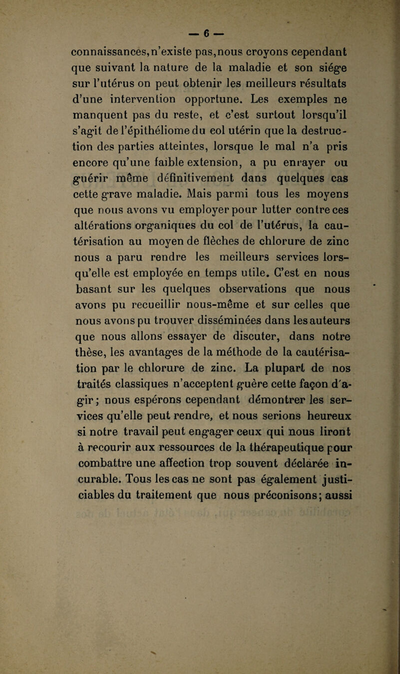 connaissances,n’existe pas,nous croyons cependant que suivant la nature de la maladie et son siège sur l’utérus on peut obtenir les meilleurs résultats d’une intervention opportune. Les exemples ne manquent pas du reste, et c’est surtout lorsqu’il s’agit de l’épithéliome du col utérin que la destruc¬ tion des parties atteintes, lorsque le mal n’a pris encore qu’une faible extension, a pu enrayer ou guérir même définitivement dans quelques cas cette grave maladie. Mais parmi tous les moyens que nous avons vu employer pour lutter contre ces altérations organiques du col de l’utérus, la cau¬ térisation au moyen de flèches de chlorure de zinc nous a paru rendre les meilleurs services lors¬ qu’elle est employée en temps utile. C’est en nous basant sur les quelques observations que nous avons pu recueillir nous-même et sur celles que nous avons pu trouver disséminées dans les auteurs que nous allons essayer de discuter, dans notre thèse, les avantages de la méthode de la cautérisa¬ tion par le chlorure de zinc. La plupart de nos traités classiques n’acceptent guère cette façon d'a¬ gir; nous espérons cependant démontrer les ser¬ vices qu’elle peut rendre, et nous serions heureux si notre travail peut engager ceux qui nous liront à recourir aux ressources de la thérapeutique pour combattre une affection trop souvent déclarée in¬ curable. Tous les cas ne sont pas également justi¬ ciables du traitement que nous préconisons; aussi