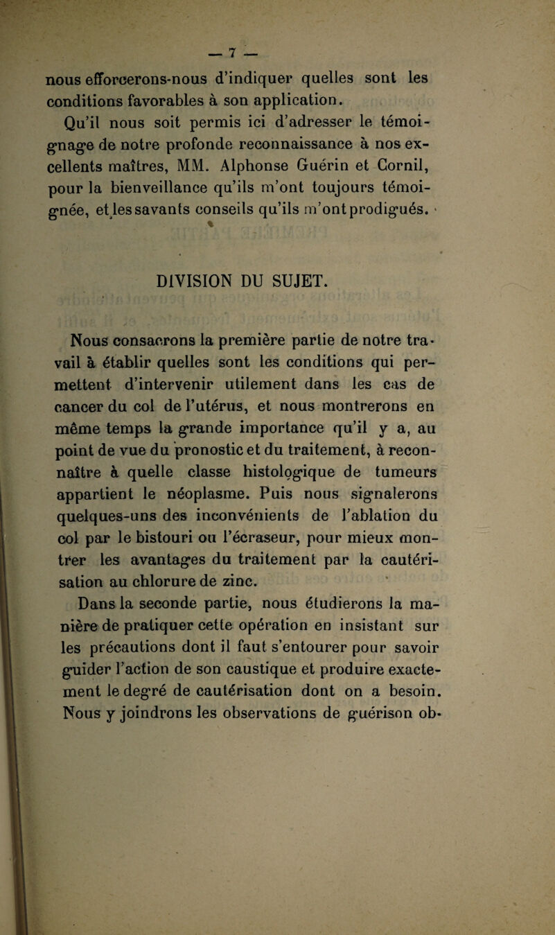 nous efforcerons-nous d’indiquer quelles sont les conditions favorables à son application. Qu’il nous soit permis ici d’adresser le témoi¬ gnage de notre profonde reconnaissance à nos ex¬ cellents maîtres, MM. Alphonse Guérin et Gornil, pour la bienveillance qu’ils m’ont toujours témoi¬ gnée, eUes savants conseils qu’ils m’ont prodigués. • % DIVISION DU SUJET. Nous consacrons la première partie de notre tra¬ vail à établir quelles sont les conditions qui per¬ mettent d’intervenir utilement dans les cas de cancer du col de F utérus, et nous montrerons en même temps la grande importance qu’il y a, au point de vue du pronostic et du traitement, à recon¬ naître à quelle classe histologique de tumeurs appartient le néoplasme. Puis nous signalerons quelques-uns des inconvénients de Fablation du col par le bistouri ou l’écraseur, pour mieux mon¬ trer les avantages du traitement par la cautéri¬ sation au chlorure de zinc. Dans la seconde partie, nous étudierons la ma¬ nière de pratiquer cette opération en insistant sur les précautions dont il faut s’entourer pour savoir guider Faction de son caustique et produire exacte¬ ment le degré de cautérisation dont on a besoin. Nous y joindrons les observations de guérison ob*