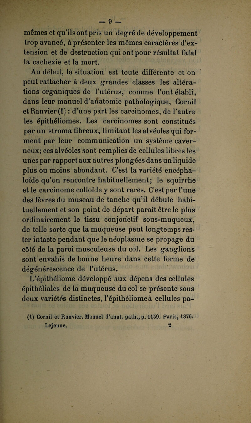 mêmes et qu’ils ont pris un degré de développement trop avancé, à présenter les mêmes caractères d’ex¬ tension et de destruction qui ont pour résultat fatal la cachexie et la mort. Au début, la situation est toute différente et on peut rattacher à deux grandes classes les altéra¬ tions org*aniques de l’utérus, comme l’ont établi, dans leur manuel d’ahatomie pathologique, Gornil etRanvier(t) : d’une part les carcinomes, de l’autre les épithéliomes. Les carcinomes sont constitués par un stroma fibreux, limitant les alvéoles qui for¬ ment par leur communication un système caver¬ neux; ces alvéoles sont remplies de cellules libres les unes par rapport aux autres plong*ées dan s un liquide plus ou moins abondant. C’est la variété encépha- loïde qu’on rencontre habituellement; le squirrhe et le carcinome colloïde y sont rares. C’est par l’une des lèvres du museau de tanche qu’il débute habi¬ tuellement et son point de départ paraît être le plus ordinairement le tissu conjonctif sous-muqueux, de telle sorte que la muqueuse peut longtemps res¬ ter intacte pendant que le néoplasme se propage du côté de la paroi musculeuse du col. Les g’angdions sont envahis de bonne heure dans cette forme de dég*énérescence de l’utérus. L’épithéliome développé aux dépens des cellules épithéliales de la muqueuse du col se présente sous deux variétés distinctes, l’épithéliomeà cellules pa- (t) Cornil et Ranvier. Manuel d’anat. path.,p„ 1159. Paris, 1876. Lejeune. 2