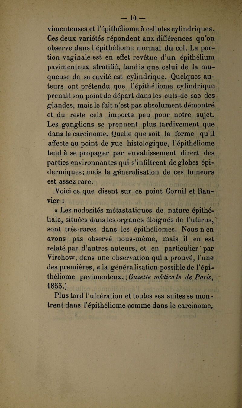 vimenteuses et l’épithéliome à cellules cylindriques. Ces deux variétés répondent aux différences qu’on observe dans l’épithéliome normal du col. La por¬ tion vaginale est en effet revêtue d’un épithélium pavimenteux stratifié, tandis que celui de la mu¬ queuse de sa cavité est cylindrique. Quelques au¬ teurs ont prétendu que l’épithéliome cylindrique prenait son point de départ dans les culs-de-sac des glandes, mais le fait n’est pas absolument démontré et du reste cela importe peu pour notre sujet. Les ganglions se prennent plus tardivement que dans le carcinome. Quelle que soit la forme qu’il affecte au point de yue histologique, Pépithéliome tend à se propager par envahissement direct des parties environnantes qui s’infiltrent de globes épi¬ dermiques; mais la généralisation de ces tumeurs est assez rare. Voici ce que disent sur ce point Gornil et Ran- vier : « Les nodosités métastatiques de nature épithé¬ liale, situées dans les organes éloignés de l’utérus,' sont très-rares dans les épithéliomes. Nous n’en avons pas observé nous-même, mais il en est relaté par d’autres auteurs, et en particulier ' par Virchow, dans une observation qui a prouvé, l’une des premières, « la généralisation possible de l’épi¬ théliome pavimenteux, (Gazette médicale de Paris, 1855.) Plus tard l’ulcération et toutes ses suites se mon¬ trent dans l’épithéliome comme dans le carcinome,