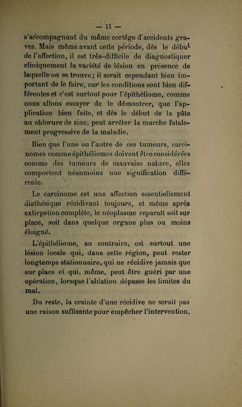 s’accompagnant du même cortège d’accidents gra¬ ves. Mais même avant cette période, dès le débu^ de l’affection, il est très-difficile de diagnostiquer cliniquement la variété de lésion en présence de laquelle on se trouve ; il serait cependant bien im¬ portant de le faire, car les conditions sont bien dif¬ férentes et c’est surtout pour l’épithéliome, comme nous allons essayer de le démontrer, que l’ap¬ plication bien faite, et dès le début de la pâte au chlorure de zinc, peut arrêter la marche fatale¬ ment progressive de la maladie. Bien que l’une ou l’autre de ces tumeurs, carci¬ nomes comme épithéliomes doivent être considérées comme des tumeurs de mauvaise nature, elles comportent néanmoins une signification diffé¬ rente. Le carcinome est une affection essentiellement diathésique récidivant toujours, et même après extirpation complète, le néoplasme reparaît soit sur place, soit dans quelque organe plus ou moins éloigné. L’épithéliome, au contraire, est surtout une lésion locale qui, dans cette région, peut rester longtemps stationnaire, qui ne récidive jamais que sur place et qui, même, peut être guéri par une opération, lorsque l’ablation dépasse les limites du mai. Du reste, la crainte d’une récidive ne serait pas / une raison suffisante pour empêcher l’intervention,