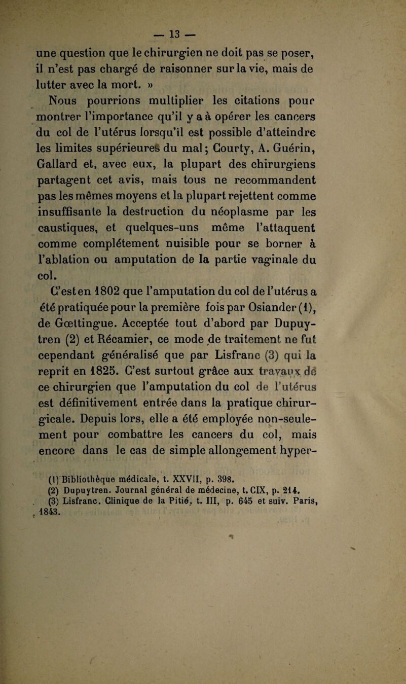 une question que le chirurgien ne doit pas se poser, il n’est pas chargé de raisonner sur la vie, mais de lutter avec la mort. » Nous pourrions multiplier les citations pour montrer l’importance qu’il y a à opérer les cancers du coi de l’utérus lorsqu’il est possible d’atteindre les limites supérieures du mal ; Gourty, A. Guérin, Gallard et, avec eux, la plupart des chirurgiens partagent cet avis, mais tous ne recommandent pas les mêmes moyens et la plupart rejettent comme insuffisante la destruction du néoplasme par les caustiques, et quelques-uns même l’attaquent comme complètement nuisible pour se borner à l’ablation ou amputation de la partie vaginale du col. C’est en 1802 que l’amputation du col de l’utérus a été pratiquée pour la première fois par Osiander(l), de Gœttingue. Acceptée tout d’abord par Dupuy- tren (2) et Récamier, ce mode de traitement ne fut cependant généralisé que par Lisfranc (3) qui la reprit en 1825. C’est surtout grâce aux travaux dé ce chirurgien que l’amputation du col de l’utérus est définitivement entrée dans la pratique chirur¬ gicale. Depuis lors, elle a été employée non-seule¬ ment pour combattre les cancers du col, mais encore dans le cas de simple allongement hyper- (1) Bibliothèque médicale, t. XXVII, p. 398. (2) Dupuytren. Journal général de médecine, t. CIX, p. 214. (3) Lisfranc. Clinique de la Pitié., t. III, p. 645 et suiv. Paris, 1843. * !