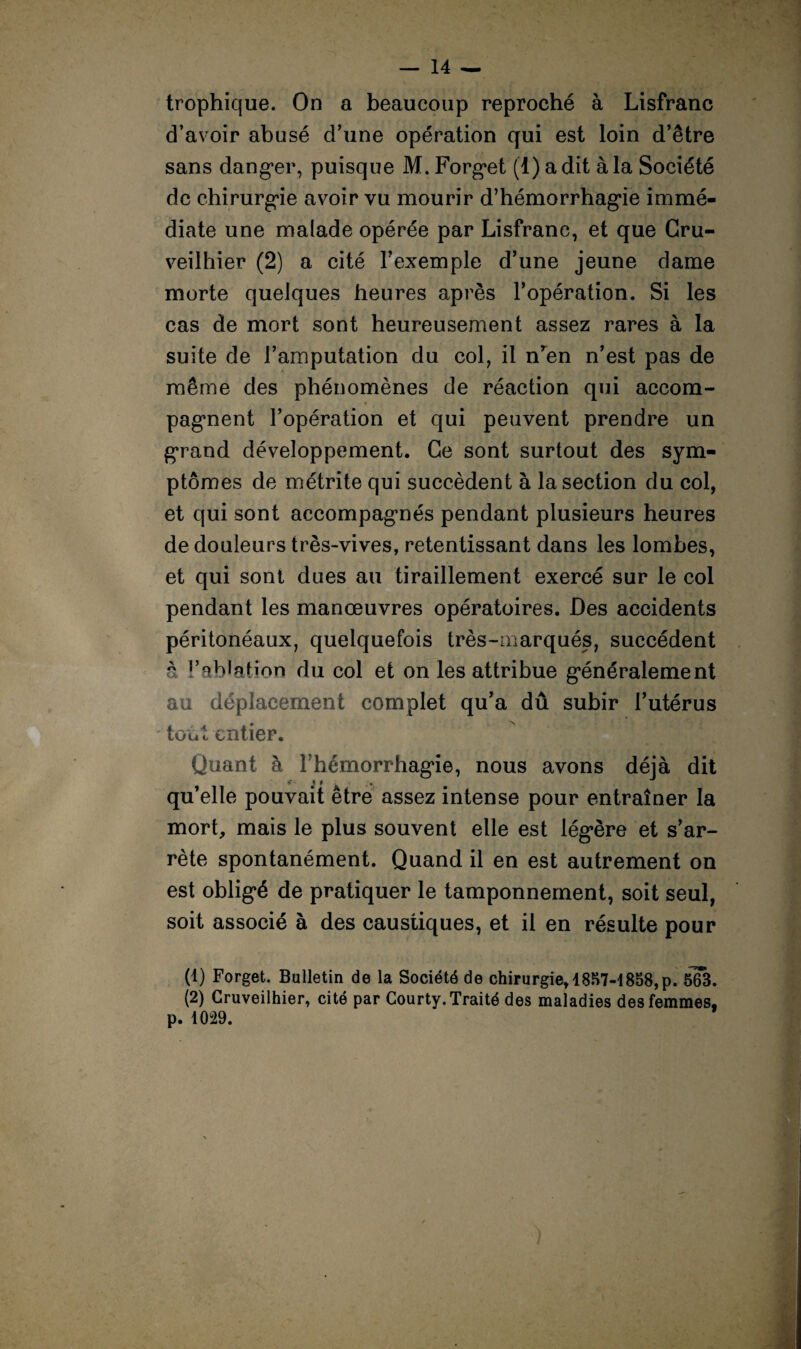 trophique. On a beaucoup reproché à Lisfranc d’avoir abusé d’une opération qui est loin d’être sans dang*er, puisque M. Forg*et (1) a dit à la Société de chirurgie avoir vu mourir d’hémorrhag*ie immé¬ diate une malade opérée par Lisfranc, et que Cru- veilhier (2) a cité l’exemple d’une jeune dame morte quelques heures après l’opération. Si les cas de mort sont heureusement assez rares à la suite de l’amputation du col, il n’en n’est pas de même des phénomènes de réaction qui accom- » pagment l’opération et qui peuvent prendre un grand développement. Ce sont surtout des sym¬ ptômes de métrite qui succèdent à la section du col, et qui sont accompagmés pendant plusieurs heures de douleurs très-vives, retentissant dans les lombes, et qui sont dues au tiraillement exercé sur le col pendant les manœuvres opératoires. Des accidents péritonéaux, quelquefois très-marqués, succèdent à l’ablation du col et on les attribue généralement au déplacement complet qu’a dû subir l’utérus toùt entier. Quant à Fhémorrhag’ie, nous avons déjà dit »• ' t ,. qu’elle pouvait être assez intense pour entraîner la mort, mais le plus souvent elle est légère et s’ar¬ rête spontanément. Quand il en est autrement on est obligé de pratiquer le tamponnement, soit seul, soit associé à des caustiques, et il en résulte pour (1) Forget. Bulletin de la Société de chirurgie, 1857-1858,p. ôT3. (2) Cruveilhier, cité par Gourty. Traité des maladies des femmes, p. 1029.