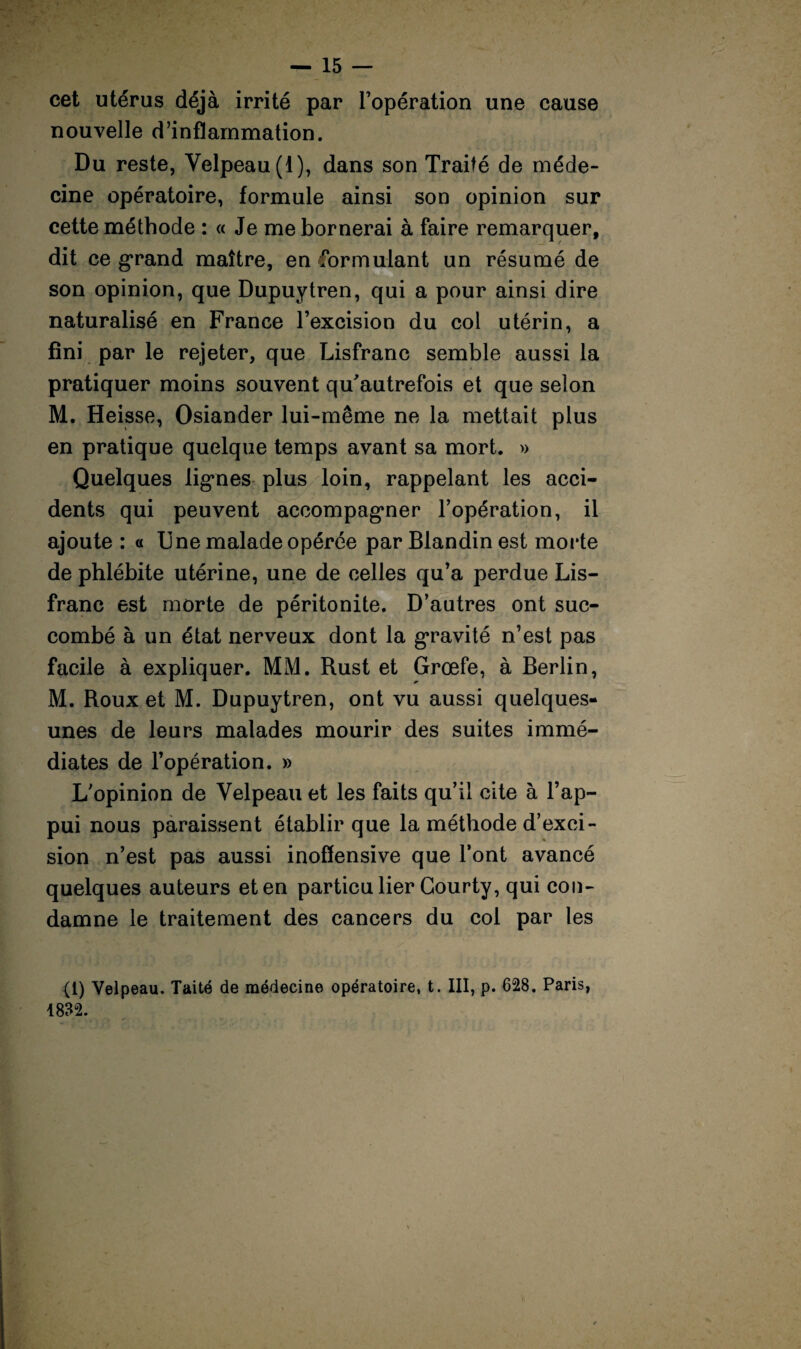 ■»' h — 15 — cet utérus déjà irrité par l’opération une cause nouvelle d’inflammation. Du reste, Velpeau (1), dans son Traité de méde¬ cine opératoire, formule ainsi son opinion sur cette méthode : « Je me bornerai à faire remarquer, dit ce grand maître, en formulant un résumé de son opinion, que Dupuytren, qui a pour ainsi dire naturalisé en France l’excision du col utérin, a fini par le rejeter, que Lisfranc semble aussi la pratiquer moins souvent qu'autrefois et que selon M. Heisse, Osiander lui-même ne la mettait plus en pratique quelque temps avant sa mort. » Quelques lignes plus loin, rappelant les acci¬ dents qui peuvent accompagner l’opération, il ajoute : a Une malade opérée par Blandin est morte de phlébite utérine, une de celles qu’a perdue Lis- franc est morte de péritonite. D’autres ont suc¬ combé à un état nerveux dont la gravité n’est pas facile à expliquer. MM. Rust et Grœfe, à Berlin, M. Roux et M. Dupuytren, ont vu aussi quelques- unes de leurs malades mourir des suites immé¬ diates de l’opération. » L’opinion de Velpeau et les faits qu’il cite à l’ap¬ pui nous paraissent établir que la méthode d’exci¬ sion n’est pas aussi inoffensive que l’ont avancé quelques auteurs et en particulier Gourty, qui con¬ damne le traitement des cancers du col par tes