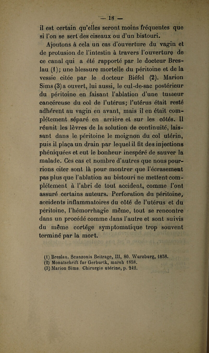 il est certain qu’elles seront moins fréquentes que si l’on se sert des ciseaux ou d’un bistouri. Ajoutons à cela un cas d’ouverture du vag*in et t de protusion de l’intestin à travers l’ouverturç de ce canal qui a été rapporté par le docteur Bres- lau (1); une blessure mortelle du péritoine et de la vessie citée par le docteur Biéfel (2). Marion Sims(3)a ouvert, lui aussi, le cul-de-sac postérieur du péritoine en faisant l’ablation d’une tumeur cancéreuse du col de l’utérus; l’utérus était resté adhérent au vagin en avant, mais il en était com¬ plètement séparé en arrière et sur les côtés. 11 réunit les lèvres de la solution de continuité, lais¬ sant dans le péritoine le moignon du col utérin, puis il plaça un drain par lequel il fît des injections phéniquées et eut le bonheur inespéré de sauver la malade. Ces cas et nombre d’autres que nous pour¬ rions citer sont là pour montrer que l’écrasement pas plus que l’ablation au bistouri ne mettentcom- * plétement à l’abri de tout accident, comme l’ont assuré certains auteurs. Perforation du péritoine, accidents inflammatoires du côté de l’utérus et du péritoine, l’hémorrhagûe même, tout se rencontre dans un procédé comme dans l’autre et sont suivis du même cortège symptomatique trop souvent terminé par la mort. (1) Breslau. Scanzonis Beitrage, III, 80. Wurzburg, 1858. (2) Monatschrift fur Gerburtk, marsh 1858. (3) Marion Sims. Chirurgie utérine, p. £4°2.