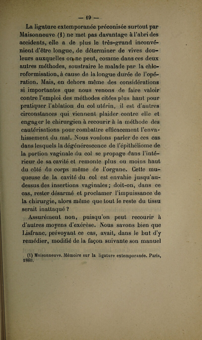 La ligature extemporanée préconisée surtout par Maisonneuve (1) ne met pas davantage à l’abri des accidents, elle a de plus le très-grand inconvé¬ nient d’être longue, de déterminer de vives dou¬ leurs auxquelles on ne peut, comme dans ces deux autres méthodes, soustraire le malade par la chlo¬ roformisation, à cause de la longue durée de l’opé¬ ration. Mais, en dehors même des considérations si importantes que nous venons de faire valoir contre l’emploi des méthodes citées plus haut pour pratiquer l’ablation du col utérin, il est d’autres circonstances qui viennent plaider contre elle et engager le chirurgien à recourir à la méthode des cautérisations pour combattre efticacement l’enva¬ hissement du mal. Nous voulons parler de ces cas dans lesquels la dégénérescence de l’épithéliome de la portion vaginale du coi se propage dans l’inté¬ rieur de sa cavité et remonte plus ou moins haut du côté du corps même de l’organe. Cette mu¬ queuse de la cavité du col est envahie jusqu’au- dessus des insertions vaginales; doit-on, dans ce cas, rester désarmé et proclamer l’impuissance de la chirurgie, alors même que tout le reste du tissu serait inattaqué ? Assurément non, puisqu’on peut recourir à d’autres moyens d’exérèse. Nous savons bien que Lisfranc, prévoyant ce cas, avait, dans le but d’y remédier, modifié de la façon suivante son manuel (1) Maisonneuve. Mémoire sur la ligature extemporanée. Paris, 1860.