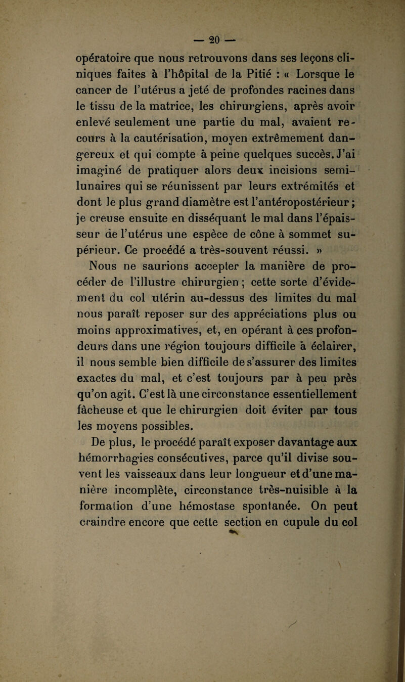 opératoire que nous retrouvons dans ses leçons cli¬ niques faites à l’hôpital de la Pitié : « Lorsque le cancer de l’utérus a jeté de profondes racines dans le tissu de la matrice, les chirurgiens, après avoir enlevé seulement une partie du mal, avaient re¬ cours à la cautérisation, moyen extrêmement dan¬ gereux et qui compte à peine quelques succès. J’ai imaginé de pratiquer alors deux incisions semi- lunaires qui se réunissent par leurs extrémités et dont le plus grand diamètre est l’antéropostérieur ; je creuse ensuite en disséquant le mal dans l’épais¬ seur de l’utérus une espèce de cône à sommet su¬ périeur. Ce procédé a très-souvent réussi. » Nous ne saurions accepter la manière de pro¬ céder de l’illustre chirurgien ; cette sorte d’évide¬ ment du col utérin au-dessus des limites du mal nous paraît reposer sur des appréciations plus ou moins approximatives, et, en opérant à ces profon¬ deurs dans une région toujours difficile à éclairer, il nous semble bien difficile de s’assurer des limites exactes du mal, et c’est toujours par à peu près qu’on agit. C’est là une circonstance essentiellement fâcheuse et que le chirurgien doit éviter par tous les moyens possibles. De plus, le procédé paraît exposer davantage aux hémorrhagies consécutives, parce qu’il divise sou¬ vent les vaisseaux dans leur longueur et d’une ma¬ nière incomplète, circonstance très-nuisible à la formation d’une hémostase spontanée. On peut craindre encore que cette section en cupule du col